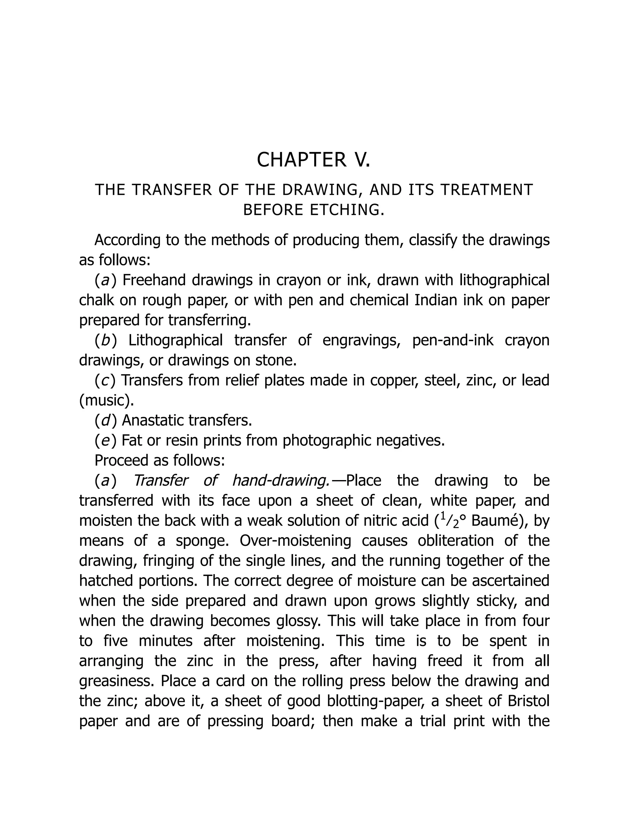 CHAPTER V.
THE TRANSFER OF THE DRAWING, AND ITS TREATMENT
BEFORE ETCHING.
According to the methods of producing them, classify the drawings
as follows:
(a) Freehand drawings in crayon or ink, drawn with lithographical
chalk on rough paper, or with pen and chemical Indian ink on paper
prepared for transferring.
(b) Lithographical transfer of engravings, pen-and-ink crayon
drawings, or drawings on stone.
(c) Transfers from relief plates made in copper, steel, zinc, or lead
(music).
(d) Anastatic transfers.
(e) Fat or resin prints from photographic negatives.
Proceed as follows:
(a) Transfer of hand-drawing.—Place the drawing to be
transferred with its face upon a sheet of clean, white paper, and
moisten the back with a weak solution of nitric acid (1
﻿
⁄﻿
2﻿
° Baumé), by
means of a sponge. Over-moistening causes obliteration of the
drawing, fringing of the single lines, and the running together of the
hatched portions. The correct degree of moisture can be ascertained
when the side prepared and drawn upon grows slightly sticky, and
when the drawing becomes glossy. This will take place in from four
to five minutes after moistening. This time is to be spent in
arranging the zinc in the press, after having freed it from all
greasiness. Place a card on the rolling press below the drawing and
the zinc; above it, a sheet of good blotting-paper, a sheet of Bristol
paper and are of pressing board; then make a trial print with the
 