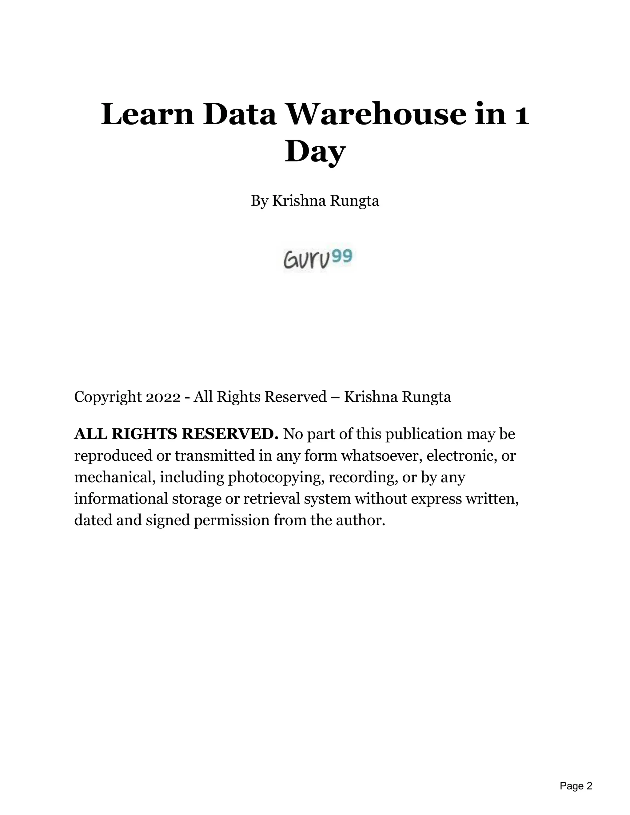 Page 2
Learn Data Warehouse in 1
Day
By Krishna Rungta
Copyright 2022 - All Rights Reserved – Krishna Rungta
ALL RIGHTS RESERVED. No part of this publication may be
reproduced or transmitted in any form whatsoever, electronic, or
mechanical, including photocopying, recording, or by any
informational storage or retrieval system without express written,
dated and signed permission from the author.
 