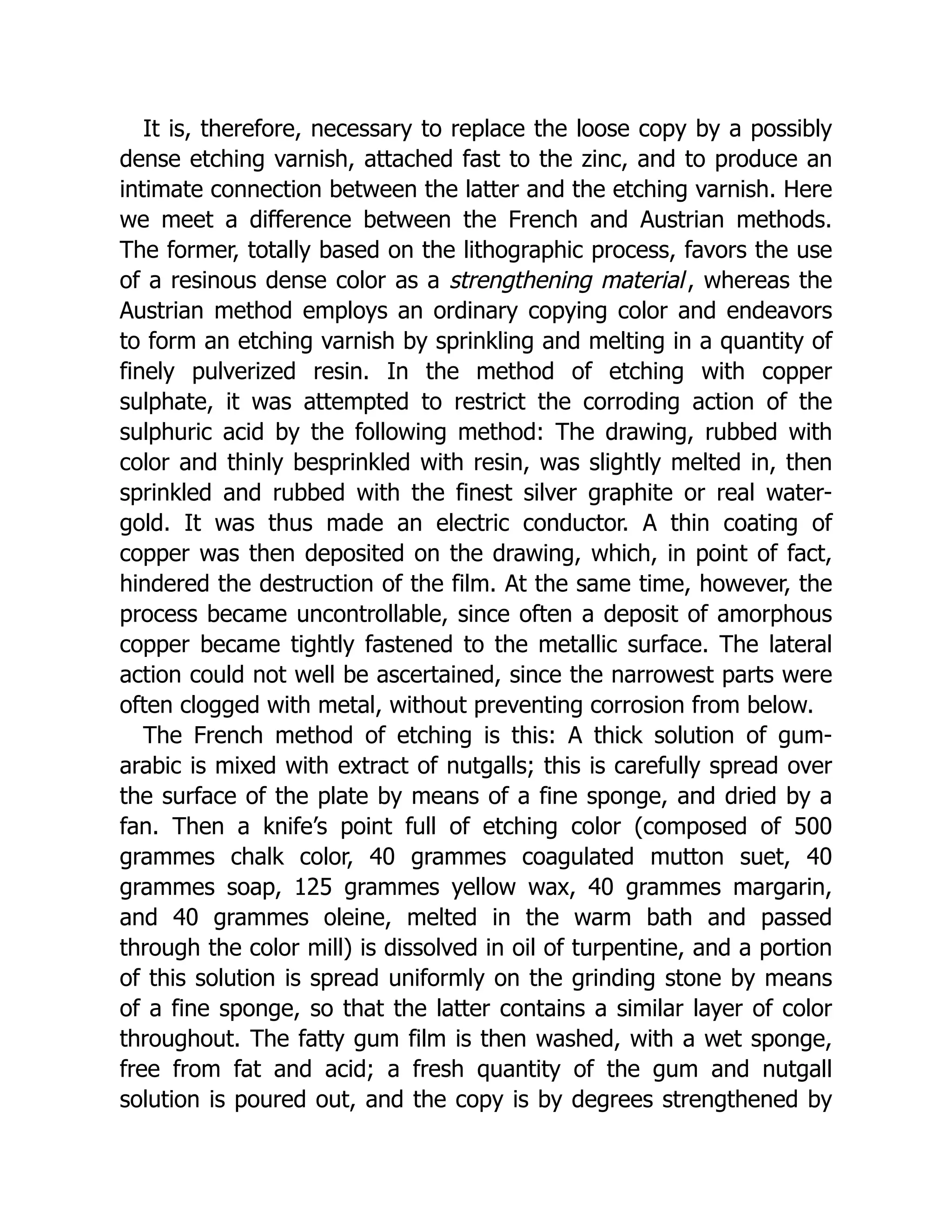 It is, therefore, necessary to replace the loose copy by a possibly
dense etching varnish, attached fast to the zinc, and to produce an
intimate connection between the latter and the etching varnish. Here
we meet a difference between the French and Austrian methods.
The former, totally based on the lithographic process, favors the use
of a resinous dense color as a strengthening material, whereas the
Austrian method employs an ordinary copying color and endeavors
to form an etching varnish by sprinkling and melting in a quantity of
finely pulverized resin. In the method of etching with copper
sulphate, it was attempted to restrict the corroding action of the
sulphuric acid by the following method: The drawing, rubbed with
color and thinly besprinkled with resin, was slightly melted in, then
sprinkled and rubbed with the finest silver graphite or real water-
gold. It was thus made an electric conductor. A thin coating of
copper was then deposited on the drawing, which, in point of fact,
hindered the destruction of the film. At the same time, however, the
process became uncontrollable, since often a deposit of amorphous
copper became tightly fastened to the metallic surface. The lateral
action could not well be ascertained, since the narrowest parts were
often clogged with metal, without preventing corrosion from below.
The French method of etching is this: A thick solution of gum-
arabic is mixed with extract of nutgalls; this is carefully spread over
the surface of the plate by means of a fine sponge, and dried by a
fan. Then a knife’s point full of etching color (composed of 500
grammes chalk color, 40 grammes coagulated mutton suet, 40
grammes soap, 125 grammes yellow wax, 40 grammes margarin,
and 40 grammes oleine, melted in the warm bath and passed
through the color mill) is dissolved in oil of turpentine, and a portion
of this solution is spread uniformly on the grinding stone by means
of a fine sponge, so that the latter contains a similar layer of color
throughout. The fatty gum film is then washed, with a wet sponge,
free from fat and acid; a fresh quantity of the gum and nutgall
solution is poured out, and the copy is by degrees strengthened by
 
