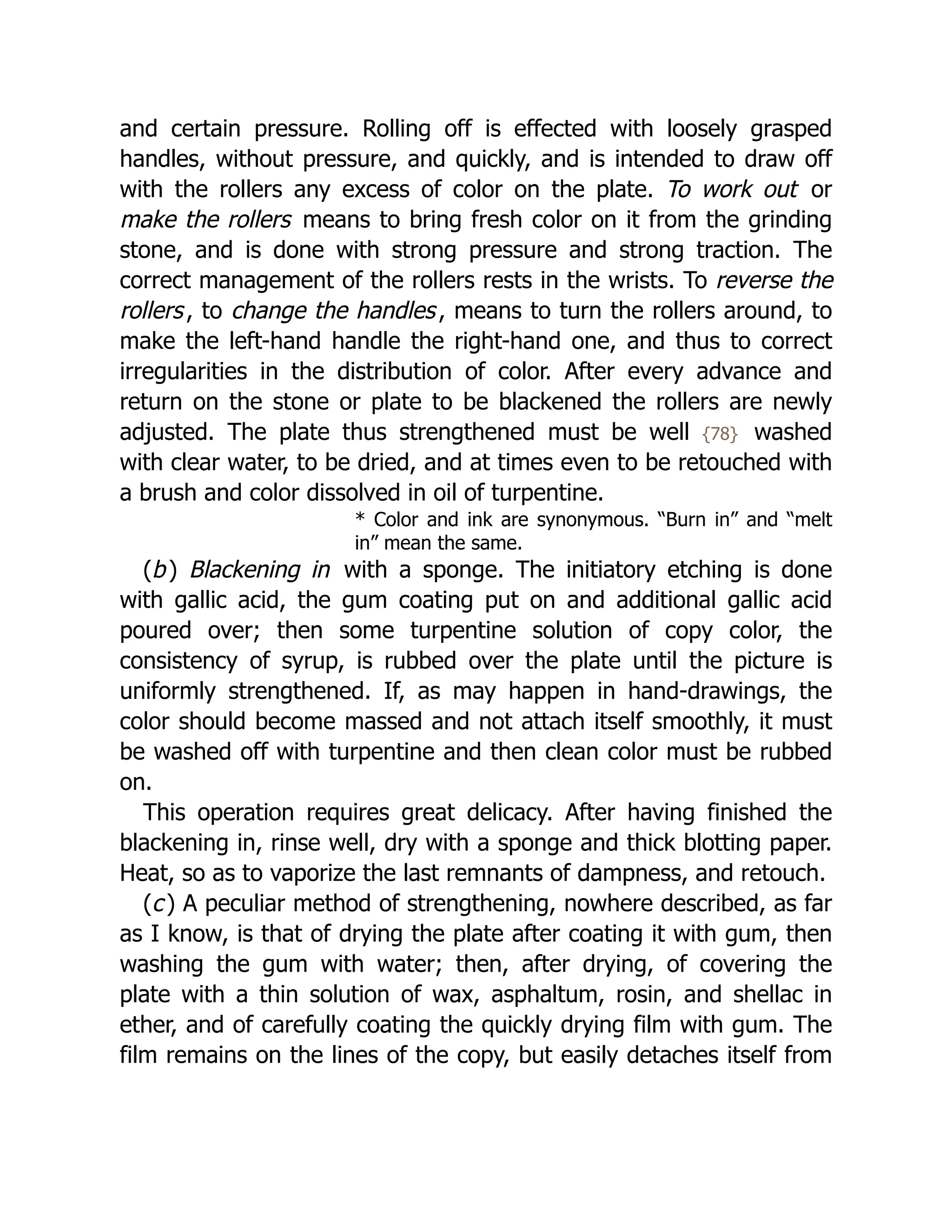 and certain pressure. Rolling off is effected with loosely grasped
handles, without pressure, and quickly, and is intended to draw off
with the rollers any excess of color on the plate. To work out or
make the rollers means to bring fresh color on it from the grinding
stone, and is done with strong pressure and strong traction. The
correct management of the rollers rests in the wrists. To reverse the
rollers, to change the handles, means to turn the rollers around, to
make the left-hand handle the right-hand one, and thus to correct
irregularities in the distribution of color. After every advance and
return on the stone or plate to be blackened the rollers are newly
adjusted. The plate thus strengthened must be well {78} washed
with clear water, to be dried, and at times even to be retouched with
a brush and color dissolved in oil of turpentine.
* Color and ink are synonymous. “Burn in” and “melt
in” mean the same.
(b) Blackening in with a sponge. The initiatory etching is done
with gallic acid, the gum coating put on and additional gallic acid
poured over; then some turpentine solution of copy color, the
consistency of syrup, is rubbed over the plate until the picture is
uniformly strengthened. If, as may happen in hand-drawings, the
color should become massed and not attach itself smoothly, it must
be washed off with turpentine and then clean color must be rubbed
on.
This operation requires great delicacy. After having finished the
blackening in, rinse well, dry with a sponge and thick blotting paper.
Heat, so as to vaporize the last remnants of dampness, and retouch.
(c) A peculiar method of strengthening, nowhere described, as far
as I know, is that of drying the plate after coating it with gum, then
washing the gum with water; then, after drying, of covering the
plate with a thin solution of wax, asphaltum, rosin, and shellac in
ether, and of carefully coating the quickly drying film with gum. The
film remains on the lines of the copy, but easily detaches itself from
 