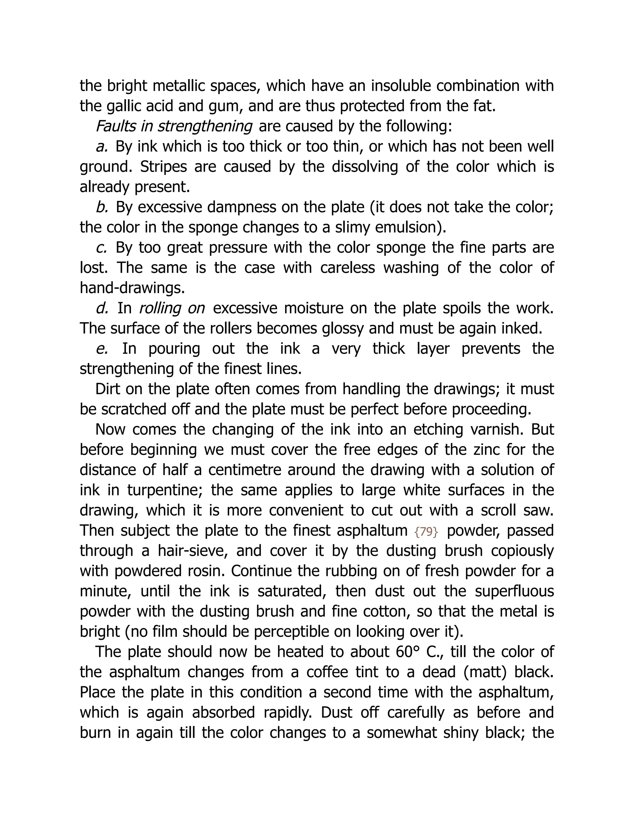 the bright metallic spaces, which have an insoluble combination with
the gallic acid and gum, and are thus protected from the fat.
Faults in strengthening are caused by the following:
a. By ink which is too thick or too thin, or which has not been well
ground. Stripes are caused by the dissolving of the color which is
already present.
b. By excessive dampness on the plate (it does not take the color;
the color in the sponge changes to a slimy emulsion).
c. By too great pressure with the color sponge the fine parts are
lost. The same is the case with careless washing of the color of
hand-drawings.
d. In rolling on excessive moisture on the plate spoils the work.
The surface of the rollers becomes glossy and must be again inked.
e. In pouring out the ink a very thick layer prevents the
strengthening of the finest lines.
Dirt on the plate often comes from handling the drawings; it must
be scratched off and the plate must be perfect before proceeding.
Now comes the changing of the ink into an etching varnish. But
before beginning we must cover the free edges of the zinc for the
distance of half a centimetre around the drawing with a solution of
ink in turpentine; the same applies to large white surfaces in the
drawing, which it is more convenient to cut out with a scroll saw.
Then subject the plate to the finest asphaltum {79} powder, passed
through a hair-sieve, and cover it by the dusting brush copiously
with powdered rosin. Continue the rubbing on of fresh powder for a
minute, until the ink is saturated, then dust out the superfluous
powder with the dusting brush and fine cotton, so that the metal is
bright (no film should be perceptible on looking over it).
The plate should now be heated to about 60° C., till the color of
the asphaltum changes from a coffee tint to a dead (matt) black.
Place the plate in this condition a second time with the asphaltum,
which is again absorbed rapidly. Dust off carefully as before and
burn in again till the color changes to a somewhat shiny black; the
 