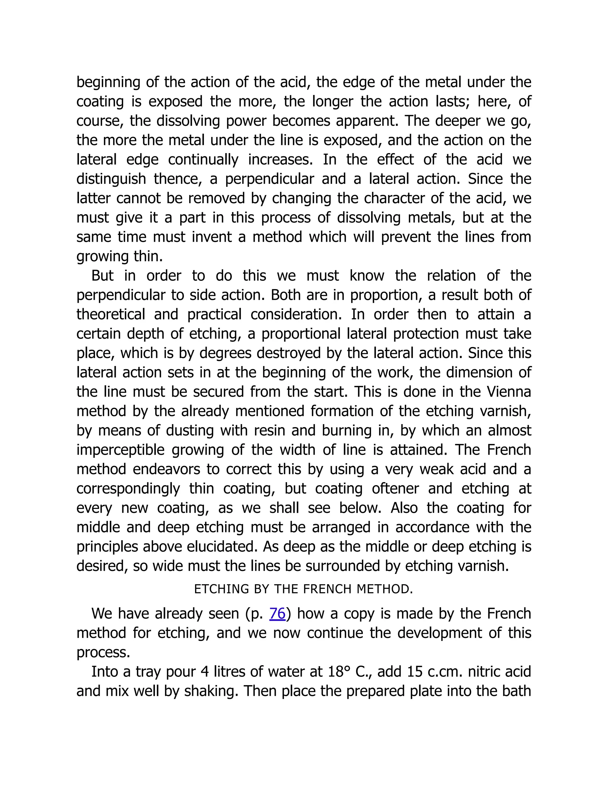 beginning of the action of the acid, the edge of the metal under the
coating is exposed the more, the longer the action lasts; here, of
course, the dissolving power becomes apparent. The deeper we go,
the more the metal under the line is exposed, and the action on the
lateral edge continually increases. In the effect of the acid we
distinguish thence, a perpendicular and a lateral action. Since the
latter cannot be removed by changing the character of the acid, we
must give it a part in this process of dissolving metals, but at the
same time must invent a method which will prevent the lines from
growing thin.
But in order to do this we must know the relation of the
perpendicular to side action. Both are in proportion, a result both of
theoretical and practical consideration. In order then to attain a
certain depth of etching, a proportional lateral protection must take
place, which is by degrees destroyed by the lateral action. Since this
lateral action sets in at the beginning of the work, the dimension of
the line must be secured from the start. This is done in the Vienna
method by the already mentioned formation of the etching varnish,
by means of dusting with resin and burning in, by which an almost
imperceptible growing of the width of line is attained. The French
method endeavors to correct this by using a very weak acid and a
correspondingly thin coating, but coating oftener and etching at
every new coating, as we shall see below. Also the coating for
middle and deep etching must be arranged in accordance with the
principles above elucidated. As deep as the middle or deep etching is
desired, so wide must the lines be surrounded by etching varnish.
ETCHING BY THE FRENCH METHOD.
We have already seen (p. 76) how a copy is made by the French
method for etching, and we now continue the development of this
process.
Into a tray pour 4 litres of water at 18° C., add 15 c.cm. nitric acid
and mix well by shaking. Then place the prepared plate into the bath
 