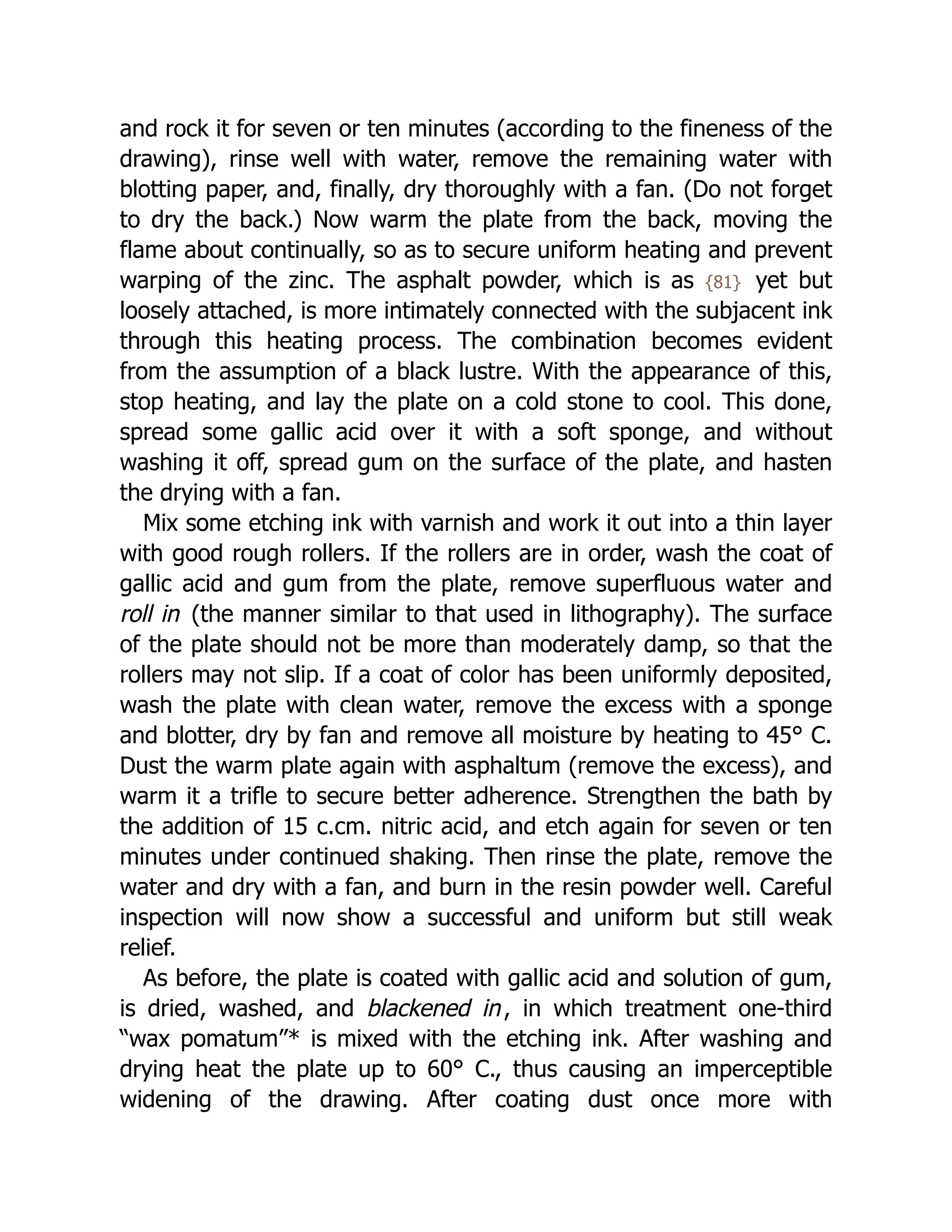 and rock it for seven or ten minutes (according to the fineness of the
drawing), rinse well with water, remove the remaining water with
blotting paper, and, finally, dry thoroughly with a fan. (Do not forget
to dry the back.) Now warm the plate from the back, moving the
flame about continually, so as to secure uniform heating and prevent
warping of the zinc. The asphalt powder, which is as {81} yet but
loosely attached, is more intimately connected with the subjacent ink
through this heating process. The combination becomes evident
from the assumption of a black lustre. With the appearance of this,
stop heating, and lay the plate on a cold stone to cool. This done,
spread some gallic acid over it with a soft sponge, and without
washing it off, spread gum on the surface of the plate, and hasten
the drying with a fan.
Mix some etching ink with varnish and work it out into a thin layer
with good rough rollers. If the rollers are in order, wash the coat of
gallic acid and gum from the plate, remove superfluous water and
roll in (the manner similar to that used in lithography). The surface
of the plate should not be more than moderately damp, so that the
rollers may not slip. If a coat of color has been uniformly deposited,
wash the plate with clean water, remove the excess with a sponge
and blotter, dry by fan and remove all moisture by heating to 45° C.
Dust the warm plate again with asphaltum (remove the excess), and
warm it a trifle to secure better adherence. Strengthen the bath by
the addition of 15 c.cm. nitric acid, and etch again for seven or ten
minutes under continued shaking. Then rinse the plate, remove the
water and dry with a fan, and burn in the resin powder well. Careful
inspection will now show a successful and uniform but still weak
relief.
As before, the plate is coated with gallic acid and solution of gum,
is dried, washed, and blackened in, in which treatment one-third
“wax pomatum”* is mixed with the etching ink. After washing and
drying heat the plate up to 60° C., thus causing an imperceptible
widening of the drawing. After coating dust once more with
 