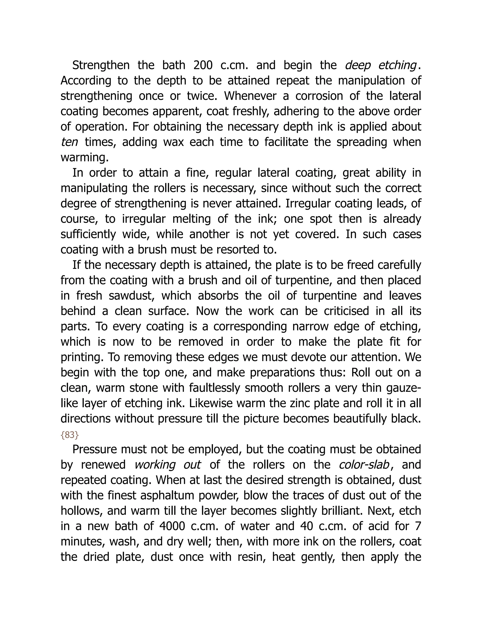 Strengthen the bath 200 c.cm. and begin the deep etching.
According to the depth to be attained repeat the manipulation of
strengthening once or twice. Whenever a corrosion of the lateral
coating becomes apparent, coat freshly, adhering to the above order
of operation. For obtaining the necessary depth ink is applied about
ten times, adding wax each time to facilitate the spreading when
warming.
In order to attain a fine, regular lateral coating, great ability in
manipulating the rollers is necessary, since without such the correct
degree of strengthening is never attained. Irregular coating leads, of
course, to irregular melting of the ink; one spot then is already
sufficiently wide, while another is not yet covered. In such cases
coating with a brush must be resorted to.
If the necessary depth is attained, the plate is to be freed carefully
from the coating with a brush and oil of turpentine, and then placed
in fresh sawdust, which absorbs the oil of turpentine and leaves
behind a clean surface. Now the work can be criticised in all its
parts. To every coating is a corresponding narrow edge of etching,
which is now to be removed in order to make the plate fit for
printing. To removing these edges we must devote our attention. We
begin with the top one, and make preparations thus: Roll out on a
clean, warm stone with faultlessly smooth rollers a very thin gauze-
like layer of etching ink. Likewise warm the zinc plate and roll it in all
directions without pressure till the picture becomes beautifully black.
{83}
Pressure must not be employed, but the coating must be obtained
by renewed working out of the rollers on the color-slab, and
repeated coating. When at last the desired strength is obtained, dust
with the finest asphaltum powder, blow the traces of dust out of the
hollows, and warm till the layer becomes slightly brilliant. Next, etch
in a new bath of 4000 c.cm. of water and 40 c.cm. of acid for 7
minutes, wash, and dry well; then, with more ink on the rollers, coat
the dried plate, dust once with resin, heat gently, then apply the
 