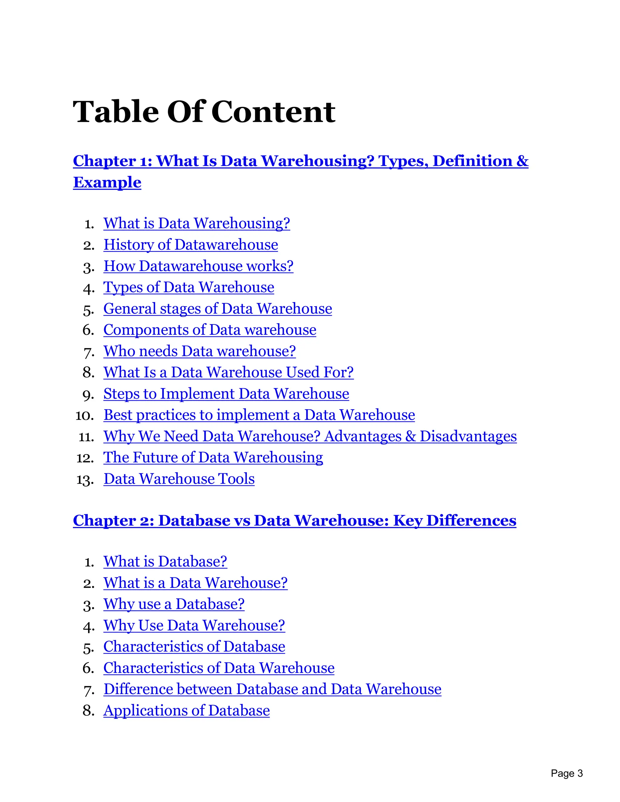 Page 3
Table Of Content
Chapter 1: What Is Data Warehousing? Types, Definition &
Example
1. What is Data Warehousing?
2. History of Datawarehouse
3. How Datawarehouse works?
4. Types of Data Warehouse
5. General stages of Data Warehouse
6. Components of Data warehouse
7. Who needs Data warehouse?
8. What Is a Data Warehouse Used For?
9. Steps to Implement Data Warehouse
10. Best practices to implement a Data Warehouse
11. Why We Need Data Warehouse? Advantages & Disadvantages
12. The Future of Data Warehousing
13. Data Warehouse Tools
Chapter 2: Database vs Data Warehouse: Key Differences
1. What is Database?
2. What is a Data Warehouse?
3. Why use a Database?
4. Why Use Data Warehouse?
5. Characteristics of Database
6. Characteristics of Data Warehouse
7. Difference between Database and Data Warehouse
8. Applications of Database
 