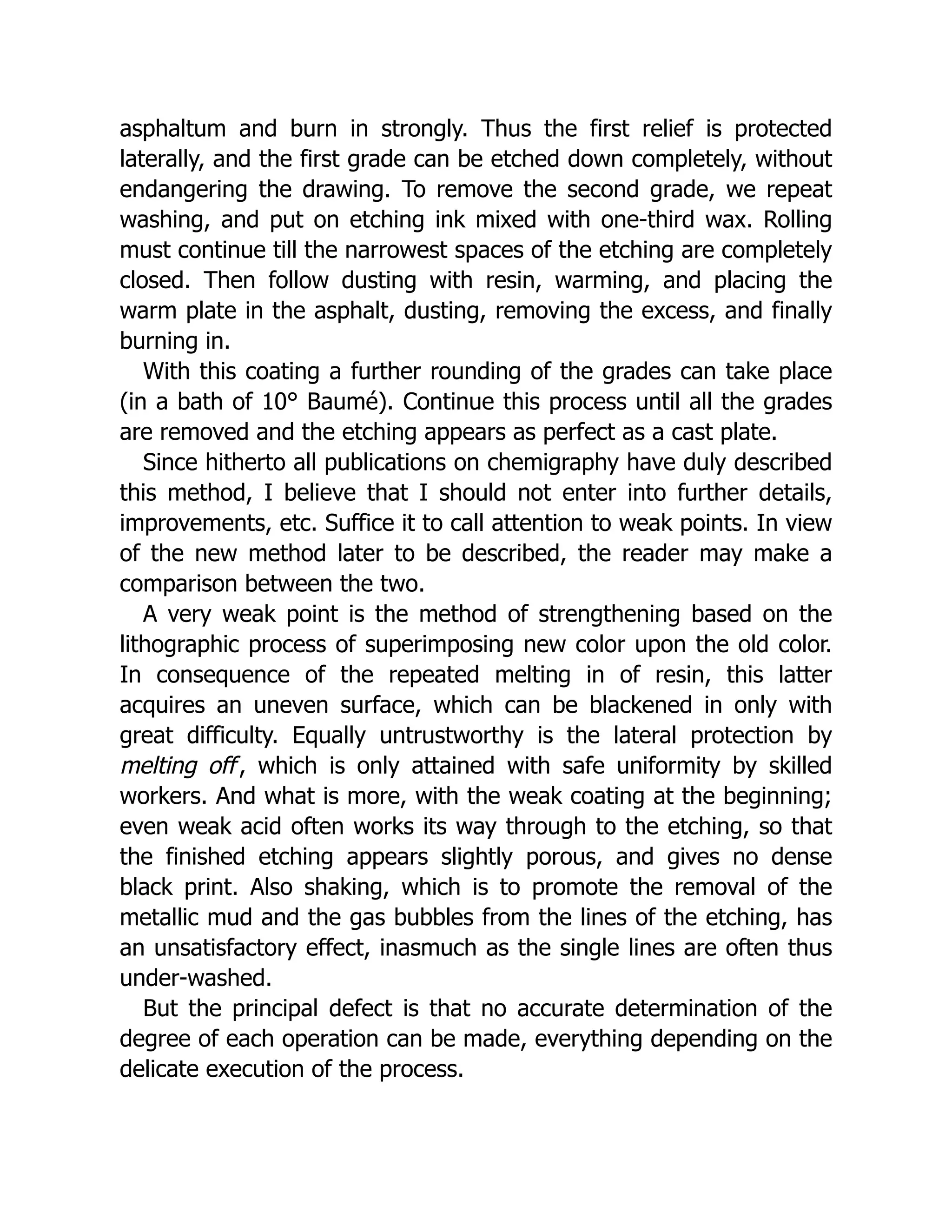 asphaltum and burn in strongly. Thus the first relief is protected
laterally, and the first grade can be etched down completely, without
endangering the drawing. To remove the second grade, we repeat
washing, and put on etching ink mixed with one-third wax. Rolling
must continue till the narrowest spaces of the etching are completely
closed. Then follow dusting with resin, warming, and placing the
warm plate in the asphalt, dusting, removing the excess, and finally
burning in.
With this coating a further rounding of the grades can take place
(in a bath of 10° Baumé). Continue this process until all the grades
are removed and the etching appears as perfect as a cast plate.
Since hitherto all publications on chemigraphy have duly described
this method, I believe that I should not enter into further details,
improvements, etc. Suffice it to call attention to weak points. In view
of the new method later to be described, the reader may make a
comparison between the two.
A very weak point is the method of strengthening based on the
lithographic process of superimposing new color upon the old color.
In consequence of the repeated melting in of resin, this latter
acquires an uneven surface, which can be blackened in only with
great difficulty. Equally untrustworthy is the lateral protection by
melting off, which is only attained with safe uniformity by skilled
workers. And what is more, with the weak coating at the beginning;
even weak acid often works its way through to the etching, so that
the finished etching appears slightly porous, and gives no dense
black print. Also shaking, which is to promote the removal of the
metallic mud and the gas bubbles from the lines of the etching, has
an unsatisfactory effect, inasmuch as the single lines are often thus
under-washed.
But the principal defect is that no accurate determination of the
degree of each operation can be made, everything depending on the
delicate execution of the process.
 