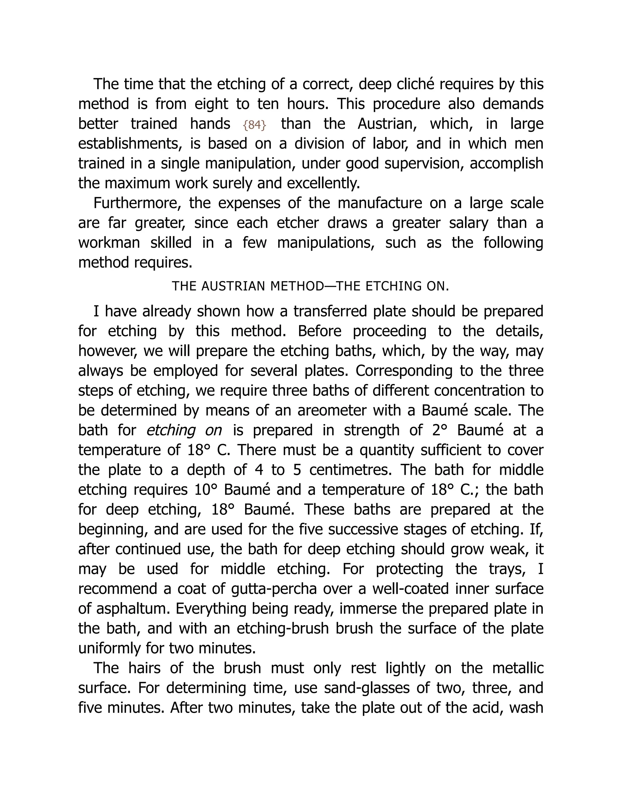 The time that the etching of a correct, deep cliché requires by this
method is from eight to ten hours. This procedure also demands
better trained hands {84} than the Austrian, which, in large
establishments, is based on a division of labor, and in which men
trained in a single manipulation, under good supervision, accomplish
the maximum work surely and excellently.
Furthermore, the expenses of the manufacture on a large scale
are far greater, since each etcher draws a greater salary than a
workman skilled in a few manipulations, such as the following
method requires.
THE AUSTRIAN METHOD—THE ETCHING ON.
I have already shown how a transferred plate should be prepared
for etching by this method. Before proceeding to the details,
however, we will prepare the etching baths, which, by the way, may
always be employed for several plates. Corresponding to the three
steps of etching, we require three baths of different concentration to
be determined by means of an areometer with a Baumé scale. The
bath for etching on is prepared in strength of 2° Baumé at a
temperature of 18° C. There must be a quantity sufficient to cover
the plate to a depth of 4 to 5 centimetres. The bath for middle
etching requires 10° Baumé and a temperature of 18° C.; the bath
for deep etching, 18° Baumé. These baths are prepared at the
beginning, and are used for the five successive stages of etching. If,
after continued use, the bath for deep etching should grow weak, it
may be used for middle etching. For protecting the trays, I
recommend a coat of gutta-percha over a well-coated inner surface
of asphaltum. Everything being ready, immerse the prepared plate in
the bath, and with an etching-brush brush the surface of the plate
uniformly for two minutes.
The hairs of the brush must only rest lightly on the metallic
surface. For determining time, use sand-glasses of two, three, and
five minutes. After two minutes, take the plate out of the acid, wash
 
