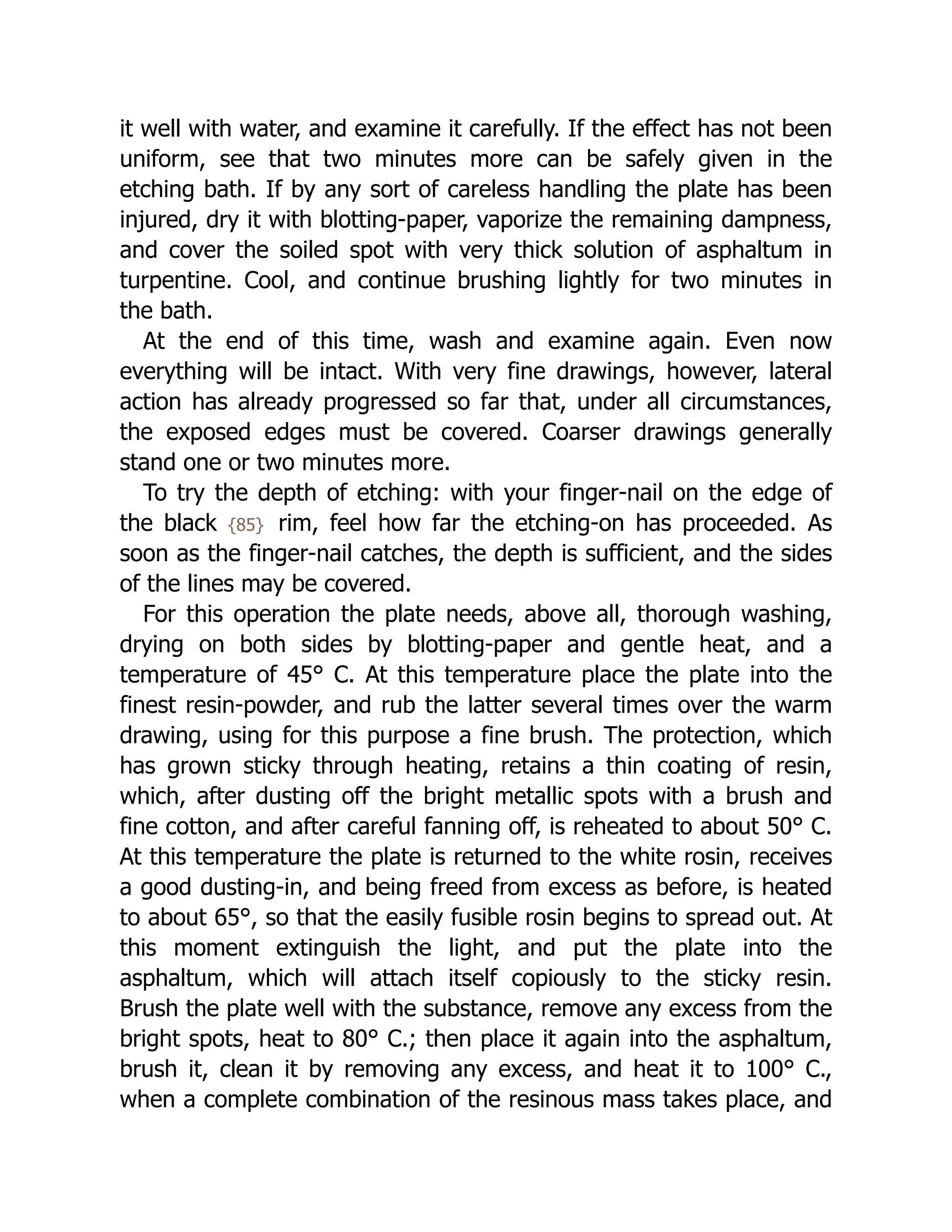it well with water, and examine it carefully. If the effect has not been
uniform, see that two minutes more can be safely given in the
etching bath. If by any sort of careless handling the plate has been
injured, dry it with blotting-paper, vaporize the remaining dampness,
and cover the soiled spot with very thick solution of asphaltum in
turpentine. Cool, and continue brushing lightly for two minutes in
the bath.
At the end of this time, wash and examine again. Even now
everything will be intact. With very fine drawings, however, lateral
action has already progressed so far that, under all circumstances,
the exposed edges must be covered. Coarser drawings generally
stand one or two minutes more.
To try the depth of etching: with your finger-nail on the edge of
the black {85} rim, feel how far the etching-on has proceeded. As
soon as the finger-nail catches, the depth is sufficient, and the sides
of the lines may be covered.
For this operation the plate needs, above all, thorough washing,
drying on both sides by blotting-paper and gentle heat, and a
temperature of 45° C. At this temperature place the plate into the
finest resin-powder, and rub the latter several times over the warm
drawing, using for this purpose a fine brush. The protection, which
has grown sticky through heating, retains a thin coating of resin,
which, after dusting off the bright metallic spots with a brush and
fine cotton, and after careful fanning off, is reheated to about 50° C.
At this temperature the plate is returned to the white rosin, receives
a good dusting-in, and being freed from excess as before, is heated
to about 65°, so that the easily fusible rosin begins to spread out. At
this moment extinguish the light, and put the plate into the
asphaltum, which will attach itself copiously to the sticky resin.
Brush the plate well with the substance, remove any excess from the
bright spots, heat to 80° C.; then place it again into the asphaltum,
brush it, clean it by removing any excess, and heat it to 100° C.,
when a complete combination of the resinous mass takes place, and
 