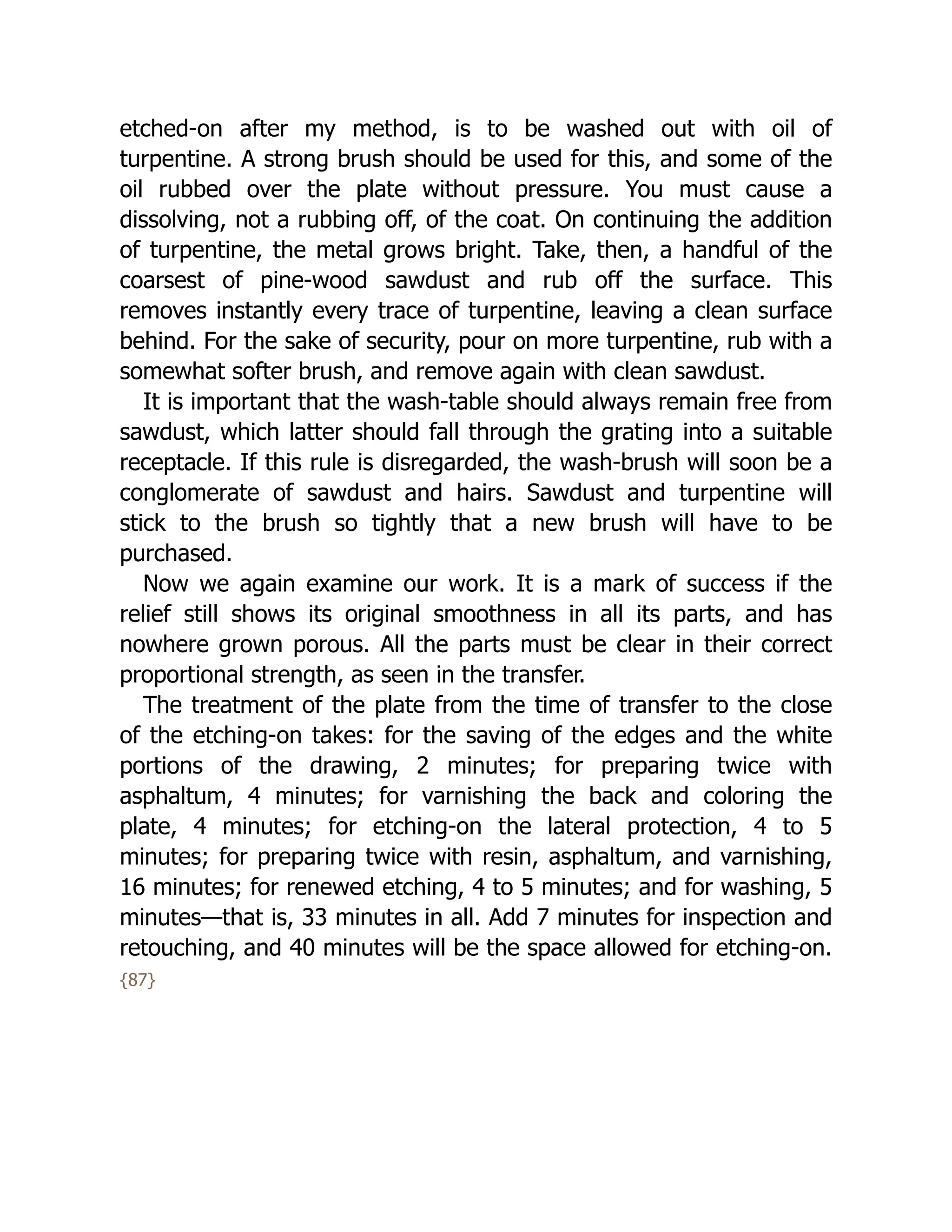 etched-on after my method, is to be washed out with oil of
turpentine. A strong brush should be used for this, and some of the
oil rubbed over the plate without pressure. You must cause a
dissolving, not a rubbing off, of the coat. On continuing the addition
of turpentine, the metal grows bright. Take, then, a handful of the
coarsest of pine-wood sawdust and rub off the surface. This
removes instantly every trace of turpentine, leaving a clean surface
behind. For the sake of security, pour on more turpentine, rub with a
somewhat softer brush, and remove again with clean sawdust.
It is important that the wash-table should always remain free from
sawdust, which latter should fall through the grating into a suitable
receptacle. If this rule is disregarded, the wash-brush will soon be a
conglomerate of sawdust and hairs. Sawdust and turpentine will
stick to the brush so tightly that a new brush will have to be
purchased.
Now we again examine our work. It is a mark of success if the
relief still shows its original smoothness in all its parts, and has
nowhere grown porous. All the parts must be clear in their correct
proportional strength, as seen in the transfer.
The treatment of the plate from the time of transfer to the close
of the etching-on takes: for the saving of the edges and the white
portions of the drawing, 2 minutes; for preparing twice with
asphaltum, 4 minutes; for varnishing the back and coloring the
plate, 4 minutes; for etching-on the lateral protection, 4 to 5
minutes; for preparing twice with resin, asphaltum, and varnishing,
16 minutes; for renewed etching, 4 to 5 minutes; and for washing, 5
minutes—that is, 33 minutes in all. Add 7 minutes for inspection and
retouching, and 40 minutes will be the space allowed for etching-on.
{87}
 