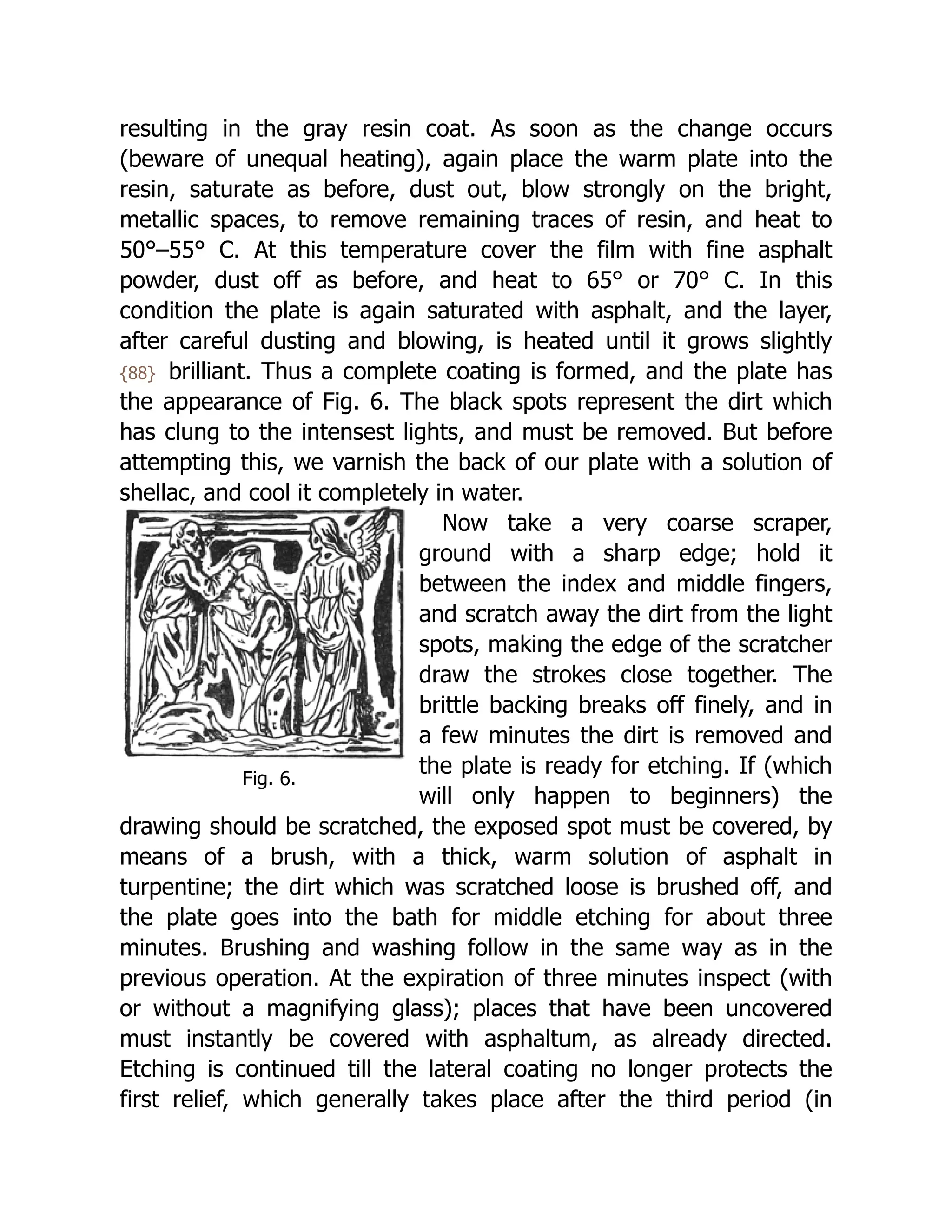 Fig. 6.
resulting in the gray resin coat. As soon as the change occurs
(beware of unequal heating), again place the warm plate into the
resin, saturate as before, dust out, blow strongly on the bright,
metallic spaces, to remove remaining traces of resin, and heat to
50°–55° C. At this temperature cover the film with fine asphalt
powder, dust off as before, and heat to 65° or 70° C. In this
condition the plate is again saturated with asphalt, and the layer,
after careful dusting and blowing, is heated until it grows slightly
{88} brilliant. Thus a complete coating is formed, and the plate has
the appearance of Fig. 6. The black spots represent the dirt which
has clung to the intensest lights, and must be removed. But before
attempting this, we varnish the back of our plate with a solution of
shellac, and cool it completely in water.
Now take a very coarse scraper,
ground with a sharp edge; hold it
between the index and middle fingers,
and scratch away the dirt from the light
spots, making the edge of the scratcher
draw the strokes close together. The
brittle backing breaks off finely, and in
a few minutes the dirt is removed and
the plate is ready for etching. If (which
will only happen to beginners) the
drawing should be scratched, the exposed spot must be covered, by
means of a brush, with a thick, warm solution of asphalt in
turpentine; the dirt which was scratched loose is brushed off, and
the plate goes into the bath for middle etching for about three
minutes. Brushing and washing follow in the same way as in the
previous operation. At the expiration of three minutes inspect (with
or without a magnifying glass); places that have been uncovered
must instantly be covered with asphaltum, as already directed.
Etching is continued till the lateral coating no longer protects the
first relief, which generally takes place after the third period (in
 