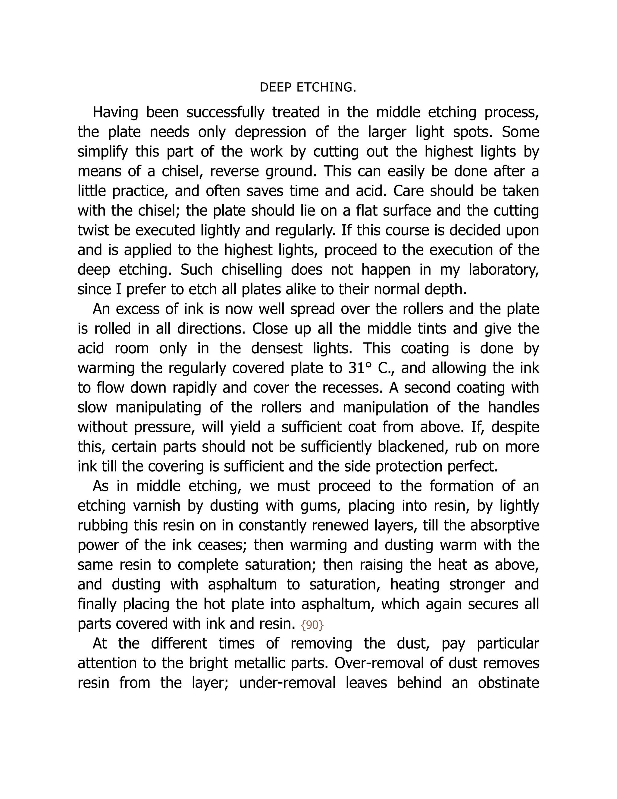 DEEP ETCHING.
Having been successfully treated in the middle etching process,
the plate needs only depression of the larger light spots. Some
simplify this part of the work by cutting out the highest lights by
means of a chisel, reverse ground. This can easily be done after a
little practice, and often saves time and acid. Care should be taken
with the chisel; the plate should lie on a flat surface and the cutting
twist be executed lightly and regularly. If this course is decided upon
and is applied to the highest lights, proceed to the execution of the
deep etching. Such chiselling does not happen in my laboratory,
since I prefer to etch all plates alike to their normal depth.
An excess of ink is now well spread over the rollers and the plate
is rolled in all directions. Close up all the middle tints and give the
acid room only in the densest lights. This coating is done by
warming the regularly covered plate to 31° C., and allowing the ink
to flow down rapidly and cover the recesses. A second coating with
slow manipulating of the rollers and manipulation of the handles
without pressure, will yield a sufficient coat from above. If, despite
this, certain parts should not be sufficiently blackened, rub on more
ink till the covering is sufficient and the side protection perfect.
As in middle etching, we must proceed to the formation of an
etching varnish by dusting with gums, placing into resin, by lightly
rubbing this resin on in constantly renewed layers, till the absorptive
power of the ink ceases; then warming and dusting warm with the
same resin to complete saturation; then raising the heat as above,
and dusting with asphaltum to saturation, heating stronger and
finally placing the hot plate into asphaltum, which again secures all
parts covered with ink and resin. {90}
At the different times of removing the dust, pay particular
attention to the bright metallic parts. Over-removal of dust removes
resin from the layer; under-removal leaves behind an obstinate
 