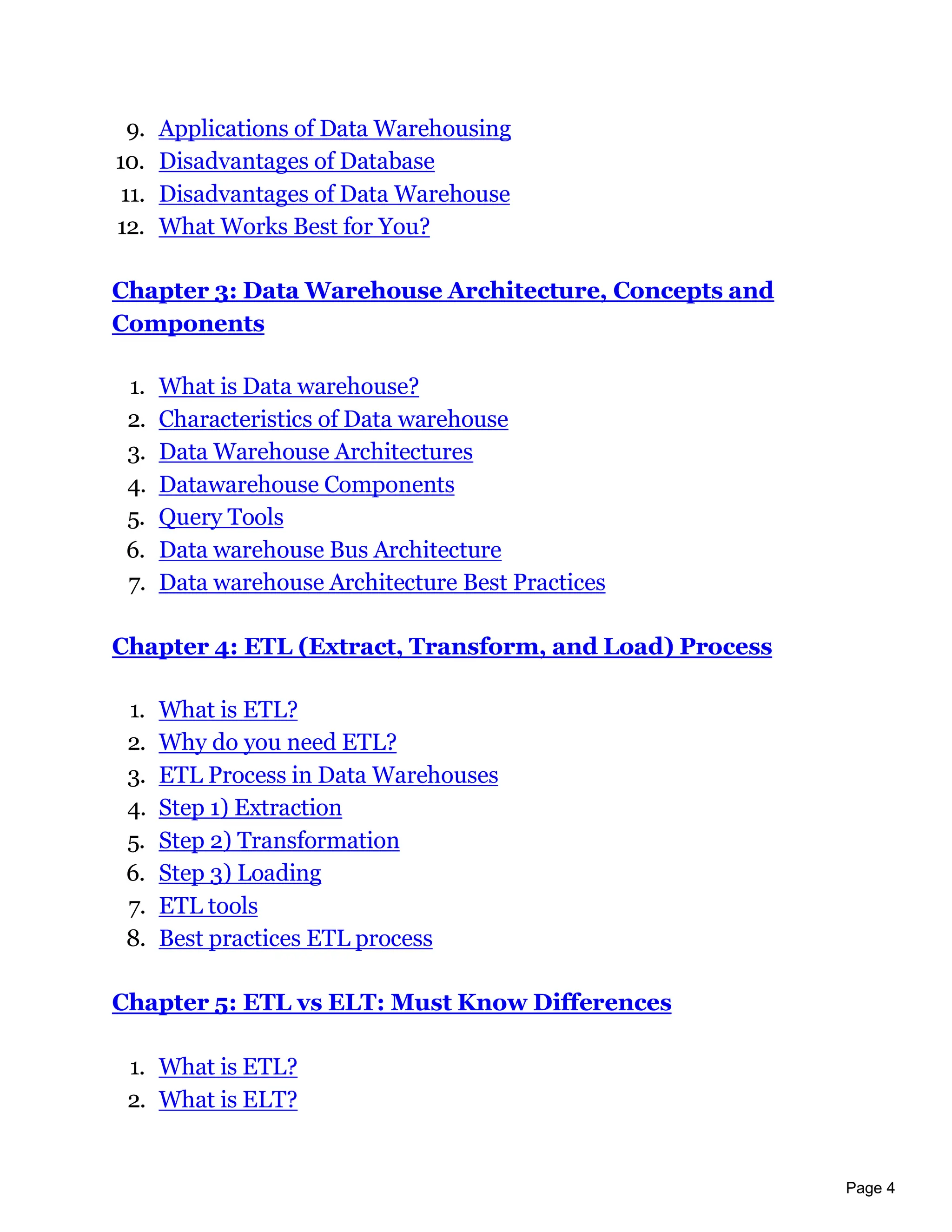 Page 4
9. Applications of Data Warehousing
10. Disadvantages of Database
11. Disadvantages of Data Warehouse
12. What Works Best for You?
Chapter 3: Data Warehouse Architecture, Concepts and
Components
1. What is Data warehouse?
2. Characteristics of Data warehouse
3. Data Warehouse Architectures
4. Datawarehouse Components
5. Query Tools
6. Data warehouse Bus Architecture
7. Data warehouse Architecture Best Practices
Chapter 4: ETL (Extract, Transform, and Load) Process
1. What is ETL?
2. Why do you need ETL?
3. ETL Process in Data Warehouses
4. Step 1) Extraction
5. Step 2) Transformation
6. Step 3) Loading
7. ETL tools
8. Best practices ETL process
Chapter 5: ETL vs ELT: Must Know Differences
1. What is ETL?
2. What is ELT?
 