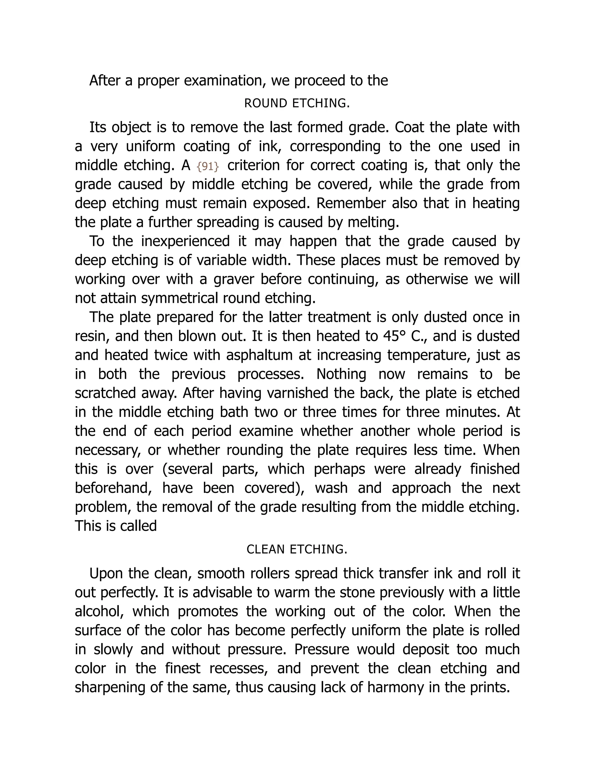 After a proper examination, we proceed to the
ROUND ETCHING.
Its object is to remove the last formed grade. Coat the plate with
a very uniform coating of ink, corresponding to the one used in
middle etching. A {91} criterion for correct coating is, that only the
grade caused by middle etching be covered, while the grade from
deep etching must remain exposed. Remember also that in heating
the plate a further spreading is caused by melting.
To the inexperienced it may happen that the grade caused by
deep etching is of variable width. These places must be removed by
working over with a graver before continuing, as otherwise we will
not attain symmetrical round etching.
The plate prepared for the latter treatment is only dusted once in
resin, and then blown out. It is then heated to 45° C., and is dusted
and heated twice with asphaltum at increasing temperature, just as
in both the previous processes. Nothing now remains to be
scratched away. After having varnished the back, the plate is etched
in the middle etching bath two or three times for three minutes. At
the end of each period examine whether another whole period is
necessary, or whether rounding the plate requires less time. When
this is over (several parts, which perhaps were already finished
beforehand, have been covered), wash and approach the next
problem, the removal of the grade resulting from the middle etching.
This is called
CLEAN ETCHING.
Upon the clean, smooth rollers spread thick transfer ink and roll it
out perfectly. It is advisable to warm the stone previously with a little
alcohol, which promotes the working out of the color. When the
surface of the color has become perfectly uniform the plate is rolled
in slowly and without pressure. Pressure would deposit too much
color in the finest recesses, and prevent the clean etching and
sharpening of the same, thus causing lack of harmony in the prints.
 