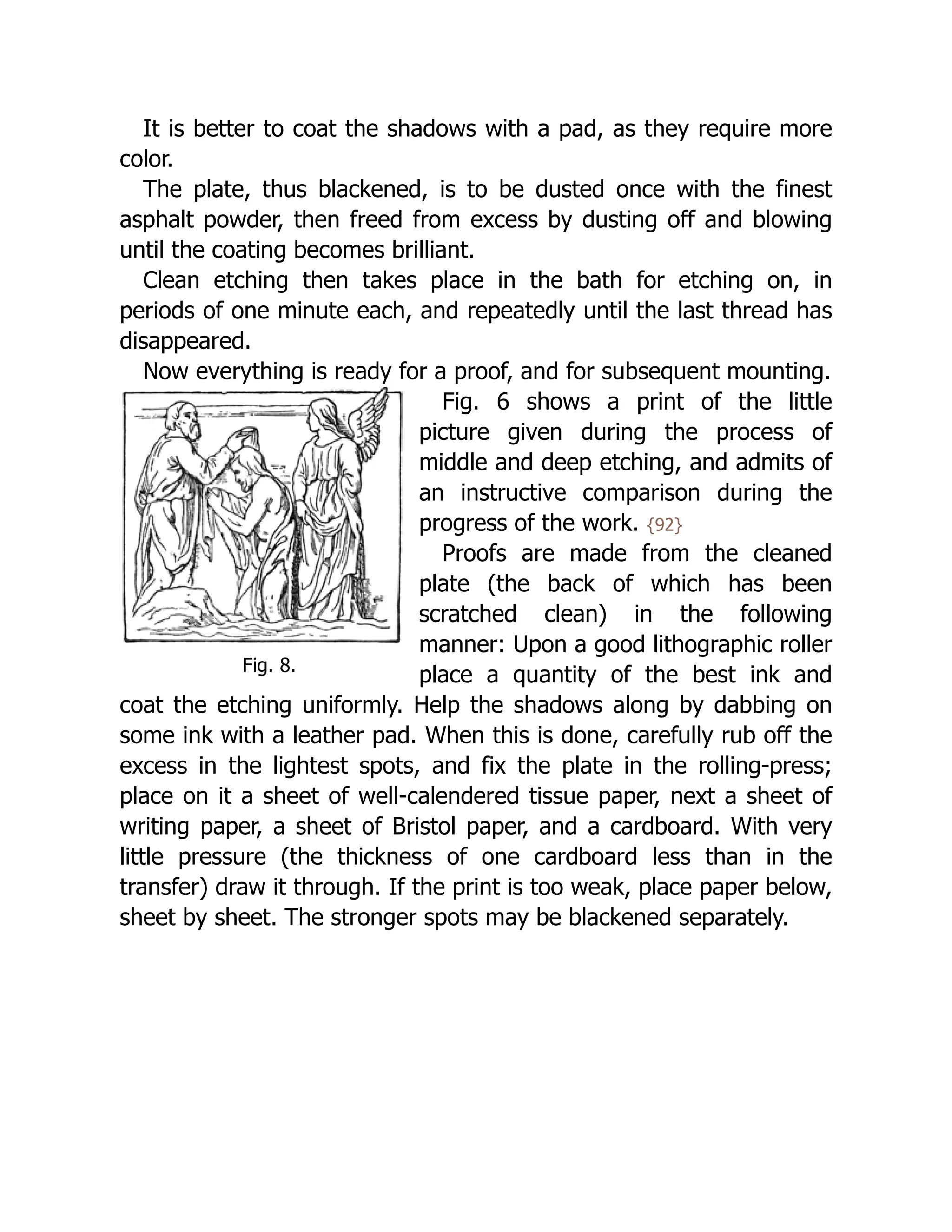 Fig. 8.
It is better to coat the shadows with a pad, as they require more
color.
The plate, thus blackened, is to be dusted once with the finest
asphalt powder, then freed from excess by dusting off and blowing
until the coating becomes brilliant.
Clean etching then takes place in the bath for etching on, in
periods of one minute each, and repeatedly until the last thread has
disappeared.
Now everything is ready for a proof, and for subsequent mounting.
Fig. 6 shows a print of the little
picture given during the process of
middle and deep etching, and admits of
an instructive comparison during the
progress of the work. {92}
Proofs are made from the cleaned
plate (the back of which has been
scratched clean) in the following
manner: Upon a good lithographic roller
place a quantity of the best ink and
coat the etching uniformly. Help the shadows along by dabbing on
some ink with a leather pad. When this is done, carefully rub off the
excess in the lightest spots, and fix the plate in the rolling-press;
place on it a sheet of well-calendered tissue paper, next a sheet of
writing paper, a sheet of Bristol paper, and a cardboard. With very
little pressure (the thickness of one cardboard less than in the
transfer) draw it through. If the print is too weak, place paper below,
sheet by sheet. The stronger spots may be blackened separately.
 