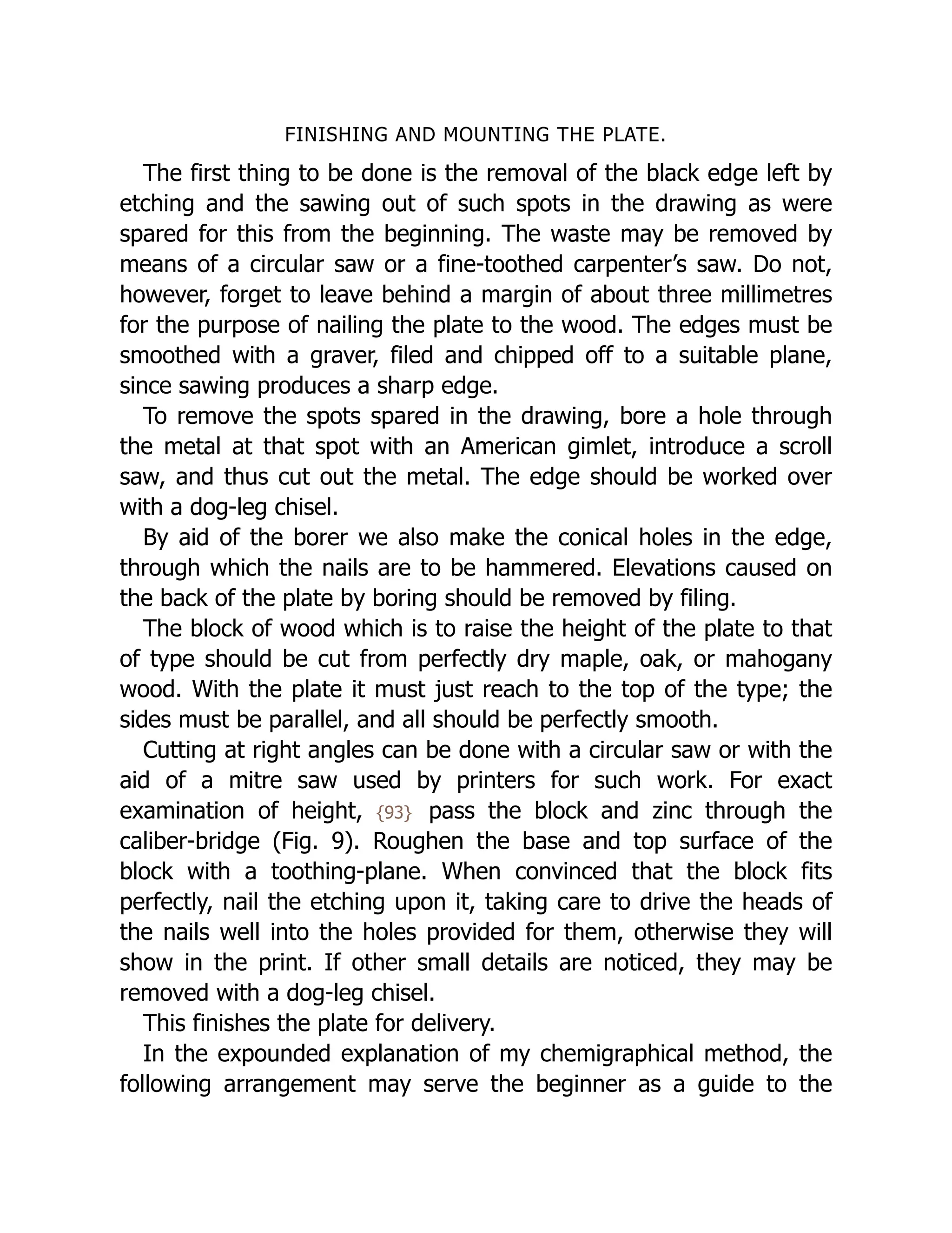 FINISHING AND MOUNTING THE PLATE.
The first thing to be done is the removal of the black edge left by
etching and the sawing out of such spots in the drawing as were
spared for this from the beginning. The waste may be removed by
means of a circular saw or a fine-toothed carpenter’s saw. Do not,
however, forget to leave behind a margin of about three millimetres
for the purpose of nailing the plate to the wood. The edges must be
smoothed with a graver, filed and chipped off to a suitable plane,
since sawing produces a sharp edge.
To remove the spots spared in the drawing, bore a hole through
the metal at that spot with an American gimlet, introduce a scroll
saw, and thus cut out the metal. The edge should be worked over
with a dog-leg chisel.
By aid of the borer we also make the conical holes in the edge,
through which the nails are to be hammered. Elevations caused on
the back of the plate by boring should be removed by filing.
The block of wood which is to raise the height of the plate to that
of type should be cut from perfectly dry maple, oak, or mahogany
wood. With the plate it must just reach to the top of the type; the
sides must be parallel, and all should be perfectly smooth.
Cutting at right angles can be done with a circular saw or with the
aid of a mitre saw used by printers for such work. For exact
examination of height, {93} pass the block and zinc through the
caliber-bridge (Fig. 9). Roughen the base and top surface of the
block with a toothing-plane. When convinced that the block fits
perfectly, nail the etching upon it, taking care to drive the heads of
the nails well into the holes provided for them, otherwise they will
show in the print. If other small details are noticed, they may be
removed with a dog-leg chisel.
This finishes the plate for delivery.
In the expounded explanation of my chemigraphical method, the
following arrangement may serve the beginner as a guide to the
 