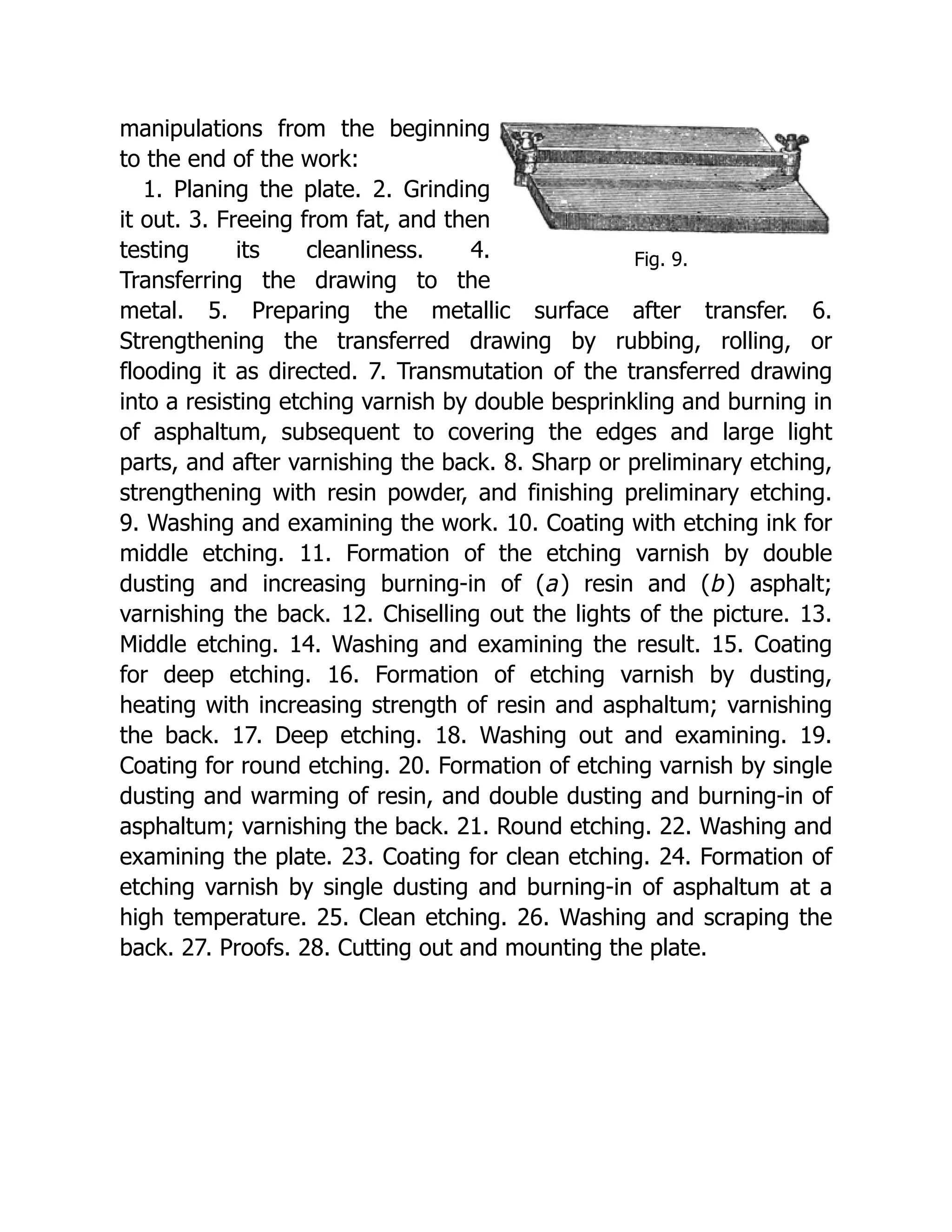 Fig. 9.
manipulations from the beginning
to the end of the work:
1. Planing the plate. 2. Grinding
it out. 3. Freeing from fat, and then
testing its cleanliness. 4.
Transferring the drawing to the
metal. 5. Preparing the metallic surface after transfer. 6.
Strengthening the transferred drawing by rubbing, rolling, or
flooding it as directed. 7. Transmutation of the transferred drawing
into a resisting etching varnish by double besprinkling and burning in
of asphaltum, subsequent to covering the edges and large light
parts, and after varnishing the back. 8. Sharp or preliminary etching,
strengthening with resin powder, and finishing preliminary etching.
9. Washing and examining the work. 10. Coating with etching ink for
middle etching. 11. Formation of the etching varnish by double
dusting and increasing burning-in of (a) resin and (b) asphalt;
varnishing the back. 12. Chiselling out the lights of the picture. 13.
Middle etching. 14. Washing and examining the result. 15. Coating
for deep etching. 16. Formation of etching varnish by dusting,
heating with increasing strength of resin and asphaltum; varnishing
the back. 17. Deep etching. 18. Washing out and examining. 19.
Coating for round etching. 20. Formation of etching varnish by single
dusting and warming of resin, and double dusting and burning-in of
asphaltum; varnishing the back. 21. Round etching. 22. Washing and
examining the plate. 23. Coating for clean etching. 24. Formation of
etching varnish by single dusting and burning-in of asphaltum at a
high temperature. 25. Clean etching. 26. Washing and scraping the
back. 27. Proofs. 28. Cutting out and mounting the plate.
 
