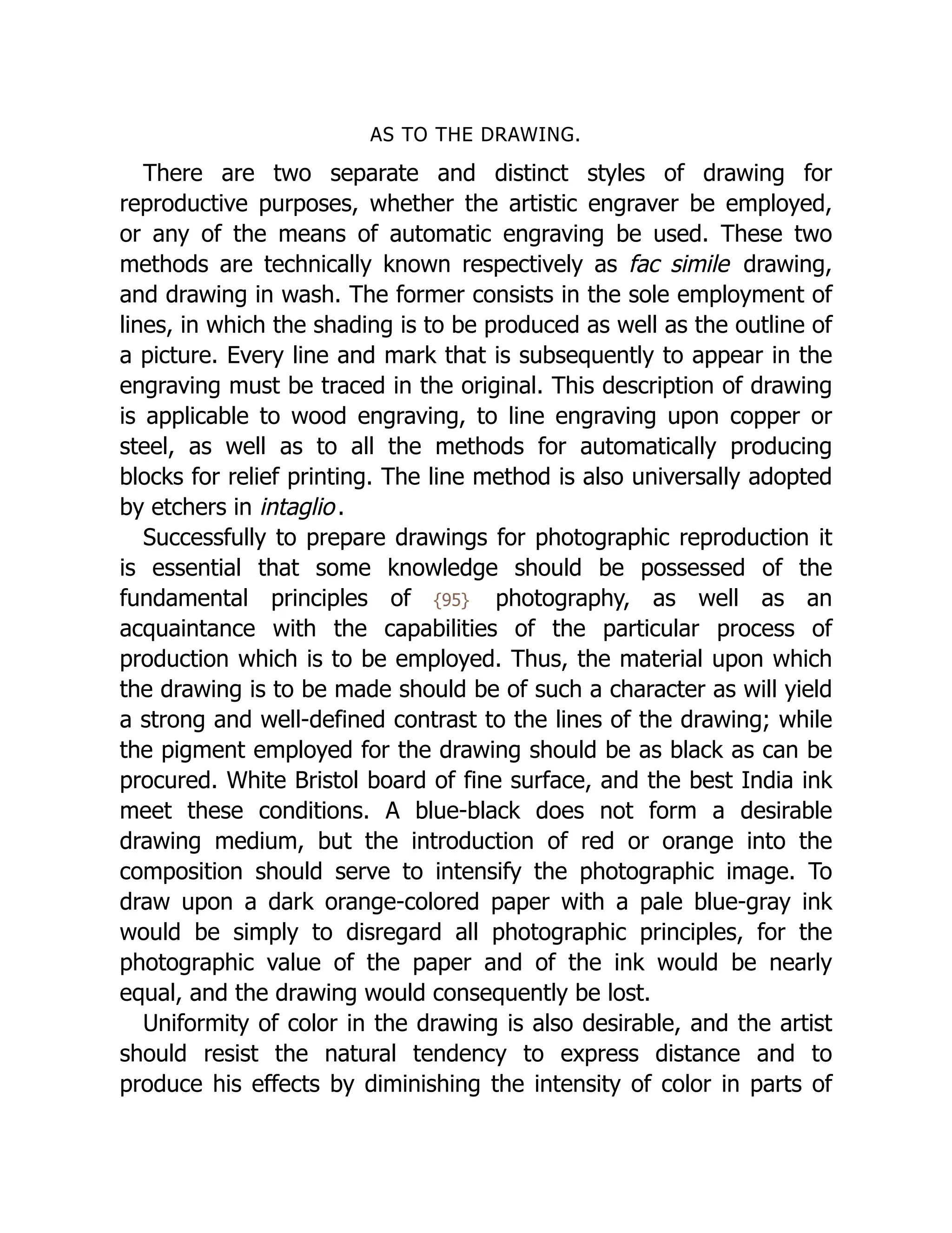 AS TO THE DRAWING.
There are two separate and distinct styles of drawing for
reproductive purposes, whether the artistic engraver be employed,
or any of the means of automatic engraving be used. These two
methods are technically known respectively as fac simile drawing,
and drawing in wash. The former consists in the sole employment of
lines, in which the shading is to be produced as well as the outline of
a picture. Every line and mark that is subsequently to appear in the
engraving must be traced in the original. This description of drawing
is applicable to wood engraving, to line engraving upon copper or
steel, as well as to all the methods for automatically producing
blocks for relief printing. The line method is also universally adopted
by etchers in intaglio.
Successfully to prepare drawings for photographic reproduction it
is essential that some knowledge should be possessed of the
fundamental principles of {95} photography, as well as an
acquaintance with the capabilities of the particular process of
production which is to be employed. Thus, the material upon which
the drawing is to be made should be of such a character as will yield
a strong and well-defined contrast to the lines of the drawing; while
the pigment employed for the drawing should be as black as can be
procured. White Bristol board of fine surface, and the best India ink
meet these conditions. A blue-black does not form a desirable
drawing medium, but the introduction of red or orange into the
composition should serve to intensify the photographic image. To
draw upon a dark orange-colored paper with a pale blue-gray ink
would be simply to disregard all photographic principles, for the
photographic value of the paper and of the ink would be nearly
equal, and the drawing would consequently be lost.
Uniformity of color in the drawing is also desirable, and the artist
should resist the natural tendency to express distance and to
produce his effects by diminishing the intensity of color in parts of
 