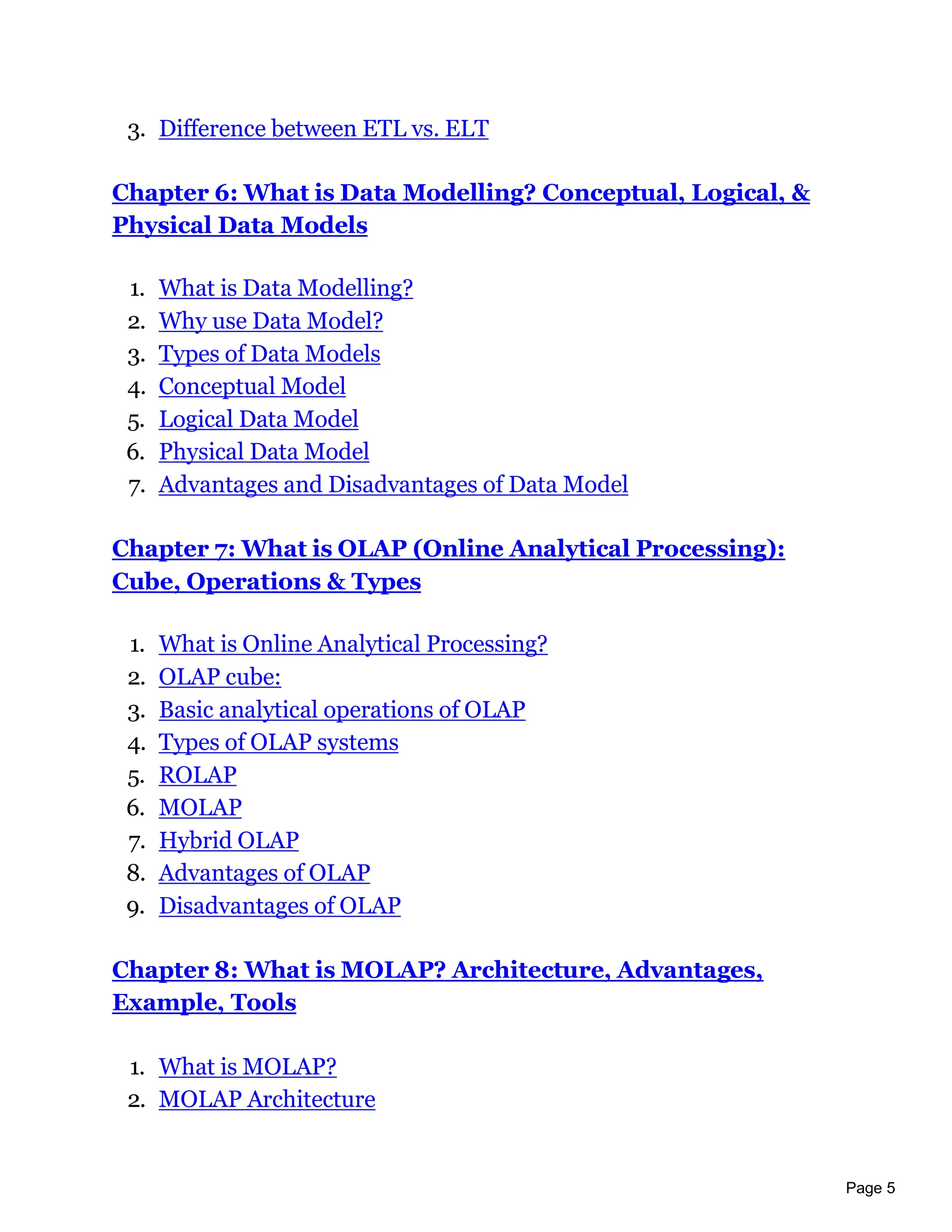 Page 5
3. Difference between ETL vs. ELT
Chapter 6: What is Data Modelling? Conceptual, Logical, &
Physical Data Models
1. What is Data Modelling?
2. Why use Data Model?
3. Types of Data Models
4. Conceptual Model
5. Logical Data Model
6. Physical Data Model
7. Advantages and Disadvantages of Data Model
Chapter 7: What is OLAP (Online Analytical Processing):
Cube, Operations & Types
1. What is Online Analytical Processing?
2. OLAP cube:
3. Basic analytical operations of OLAP
4. Types of OLAP systems
5. ROLAP
6. MOLAP
7. Hybrid OLAP
8. Advantages of OLAP
9. Disadvantages of OLAP
Chapter 8: What is MOLAP? Architecture, Advantages,
Example, Tools
1. What is MOLAP?
2. MOLAP Architecture
 