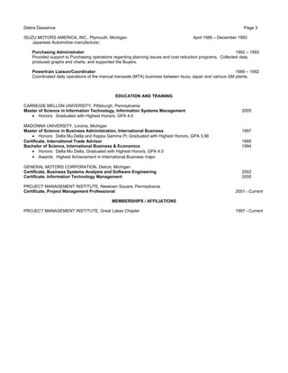 Debra Dassance Page 3
ISUZU MOTORS AMERICA, INC., Plymouth, Michigan April 1989 – December 1993
Japanese Automotive manufacturer.
Purchasing Administrator 1992 – 1993
Provided support to Purchasing operations regarding planning issues and cost reduction programs. Collected data,
produced graphs and charts, and supported the Buyers.
Powertrain Liaison/Coordinator 1989 – 1992
Coordinated daily operations of the manual transaxle (MTA) business between Isuzu Japan and various GM plants.
EDUCATION AND TRAINING
CARNEGIE MELLON UNIVERSITY, Pittsburgh, Pennsylvania
Master of Science in Information Technology, Information Systems Management 2005
• Honors: Graduated with Highest Honors, GPA 4.0
MADONNA UNIVERSITY, Livonia, Michigan
Master of Science in Business Administration, International Business 1997
• Honors: Delta Mu Delta and Kappa Gamma Pi; Graduated with Highest Honors, GPA 3.96
Certificate, International Trade Advisor 1995
Bachelor of Science, International Business & Economics 1994
• Honors: Delta Mu Delta; Graduated with Highest Honors, GPA 4.0
• Awards: Highest Achievement in International Business major
GENERAL MOTORS CORPORATION, Detroit, Michigan
Certificate, Business Systems Analysis and Software Engineering 2002
Certificate, Information Technology Management 2000
PROJECT MANAGEMENT INSTITUTE, Newtown Square, Pennsylvania
Certificate, Project Management Professional 2001 - Current
MEMBERSHIPS / AFFILIATIONS
PROJECT MANAGEMENT INSTITUTE, Great Lakes Chapter 1997 - Current
 