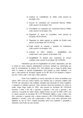 h) Ausência de contabilização de débito (valor passível de
devolução 0,0);
i) Excesso de contratação por excepcional Interesse Público
(valor passível de devolução 0,0);
j) Pessoalidade na contratação por excepcional Interesse Público
(valor passível de devolução 0,0);
k) Pagamento às viúvas de ex-prefeitos (valor passível de
devolução R$ 49.289,50);
l) Pagamento de salário superior ao subsídio da Prefeita (valor
passível de devolução R$ 197.407,94);
m) Frágil controle no consumo e aquisição de combustíveis
(valor passível de devolução 0,0);
n) Licitação de Show Artísticos – inexigibilidade sem
comprovação (valor passível de devolução 0,0);
o) Inexigibilidade de licitação para contratação de serviços
contábeis (valor passível de devolução R$ 16.000,00).
Entendemos que não há irregularidades nos pontos supracitados, pois não
se tratam de meras situações administrativas reversíveis, podendo ser solucionadas por
meio de recomendações do próprio TCE. Vale salientar, que ao longo da gestão foram
todas as sanadas as supostas irregularidades. Sem prejuízo ao erário municipal, e no
mais o valor passível de devolução sugerido foi de R$ 286.127,30 (duzentos e oitenta e
seis mil e cento e vinte e sete reais e trinta centavos).
Nesta Casa Legislativa já ocorreu aprovação de contas da prefeitura com
valores 100% (cem por centos) maiores, por entender que os pareceres emitidos pelo
TCE-PE não apresentava toda realidade, primando pela autonomia do Poder Legislativo
a rejeitaram os referidos pareceres. Estes exercícios foram das prestações de contas do
senhor Sergio Regis Jardim de 2003, valor passível de devolução R$ 330.648,48
(trezentos e trinta e três mil e seiscentos e quarenta e oito reais e quarenta e oito
centavos); e da gestão do senhor Afonso Augusto Ferraz, nos anos de 2006 e 2007, com
os valores passiveis de devolução R$ 2.133.740,80(dois milhões e cento e trinta e três
mil e setecentos e quarenta reais e oitenta centavos) e R$ 2.599.439,00(dois milhões e
quinhentos e noventa e nove mil e quatrocentos e trinta e nove reais), aprovadas nesta
legislatura no ano de 2014. Criando precedente nesta Casa Legislativo e garantindo a
autonomia deste Poder nas suas decisões.
 