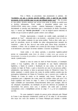 Para o Direito, os precedentes, mais propriamente os judiciais, são
“resoluções em que a mesma questão jurídica, sobre a qual há que decidir
novamente, já foi resolvida uma vez por um tribunal noutro caso”. São, do ponto
de vista prático, decisões anteriores que servem como ponto de partida ou modelo para
as decisões subsequentes. Nesse sentido, o precedente judicial, neste caso
LEGISLATIVO, abarca toda a decisão – relatório, fundamentos e dispositivo –, não
discriminando as parcelas mais importantes para a concretização do direito. Precedente,
aqui, é o mesmo que “decisão precedente” e tem um inegável aspecto relacional, na
medida em que só pode ser aplicado quando existem casos análogos.
Portanto, rigorosamente, e tomando um sentido amplo, aproximado ao
significado de “caso” – abarcando todo o ato decisório –, precedente é fonte do direito;
ou seja, é fato jurídico continente de uma norma jurídica. Pode-se dizer, então, que, a
partir do precedente, através do trabalho dos juízes subsequentes/neste momento nós
vereadores – juízes de fato, dar-se-á uma norma geral. Dessa forma, precedente é
continente, é forma e não se confunde com a norma que dele exsurge. Com efeito, trata-
se de instrumento para criação de normas mediante o exercício da jurisdição.
Assim sendo, e em síntese apertada, o precedente legislativo-judicial
precisa ser compreendido como fonte do direito e como texto que precisa ser
interpretado; é a norma do precedente, é o comando construído a partir do seu texto que
vincula o jurisdicionado.
Quando se trata de contas do chefe do Poder Executivo, a Constituição
confere à Casa Legislativa, além do desempenho de suas funções institucionais
legislativas, a função de controle e fiscalização de suas contas, em razão de sua
condição de órgão de Poder, a qual se desenvolve por meio de um processo político-
administrativo, cuja instrução se inicia na apreciação técnica do Tribunal de Contas. No
âmbito municipal, o controle externo das contas do prefeito também constitui uma das
prerrogativas institucionais da Câmara de Vereadores, que o exercerá com o auxílio dos
Tribunais de Contas do estado ou do município, onde houver. Portanto, que a
competência para o julgamento das contas anuais dos prefeitos eleitos pelo povo é do
Poder Legislativo (nos termos do artigo 71, inciso I, da Constituição Federal), que é
órgão constituído por representantes democraticamente eleitos para averiguar, além da
sua adequação orçamentária, sua destinação em prol dos interesses da população ali
representada. Seu parecer, nesse caso, é opinativo, não sendo apto a produzir
consequências como a inelegibilidade prevista no artigo 1º, I, g, da Lei complementar
64/1990.
Na seara municipal à rejeição do parecer prévio elaborado pelo Tribunal
de Contas é uma disposição constitucional, contida no §2º do artigo 31, são necessários
dois terços dos votos dos membros da Câmara Municipal para derrubar o referido
 