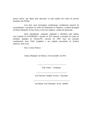 parecer prévio, que opinou pela aprovação ou pela rejeição das contas de governo
prestadas pelo Prefeito.
Com base nessa prerrogativa constitucional, consideramos passíveis de
recomendações a prestação de contas da Ordenadora de Despesas, a senhora Rosangela
de Moura Maniçoba Novaes Ferraz, como bem explanou a defesa da interessada.
Deste entendimento, estudando, analisando e discutindo cada matéria,
esta Comissão foi CONTRÁRIA a decisão do TCE referente a prestação de contas da
prefeitura municipal de Floresta-PE, exercício de 2009, base nos preceitos
constitucionais deste Poder Legislativo e nos próprios precedentes de decisões
anteriores desta Casa.
Este é o nosso Parecer.
Câmara Municipal de Floresta, 16 de novembro de 2016.
_______________________________
Ézio Feitosa – Presidente
_________________________________
José Giovanni Sampaio Novaes – Secretário
_______________________________________
Ana Beatriz Leal Numeriano de Sá - membro
 