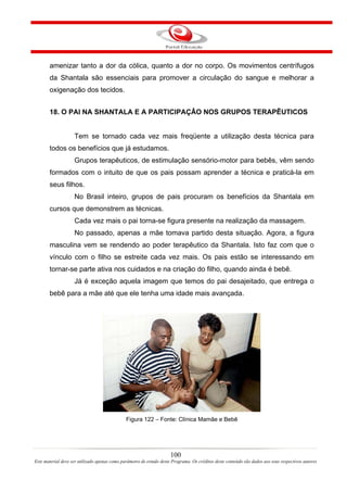 amenizar tanto a dor da cólica, quanto a dor no corpo. Os movimentos centrífugos
       da Shantala são essenciais para promover a circulação do sangue e melhorar a
       oxigenação dos tecidos.


       18. O PAI NA SHANTALA E A PARTICIPAÇÂO NOS GRUPOS TERAPÊUTICOS


                    Tem se tornado cada vez mais freqüente a utilização desta técnica para
       todos os benefícios que já estudamos.
                    Grupos terapêuticos, de estimulação sensório-motor para bebês, vêm sendo
       formados com o intuito de que os pais possam aprender a técnica e praticá-la em
       seus filhos.
                    No Brasil inteiro, grupos de pais procuram os benefícios da Shantala em
       cursos que demonstrem as técnicas.
                    Cada vez mais o pai torna-se figura presente na realização da massagem.
                    No passado, apenas a mãe tomava partido desta situação. Agora, a figura
       masculina vem se rendendo ao poder terapêutico da Shantala. Isto faz com que o
       vínculo com o filho se estreite cada vez mais. Os pais estão se interessando em
       tornar-se parte ativa nos cuidados e na criação do filho, quando ainda é bebê.
                    Já é exceção aquela imagem que temos do pai desajeitado, que entrega o
       bebê para a mãe até que ele tenha uma idade mais avançada.




                                               Figura 122 – Fonte: Clínica Mamãe e Bebê




                                                                      100
Este material deve ser utilizado apenas como parâmetro de estudo deste Programa. Os créditos deste conteúdo são dados aos seus respectivos autores
 