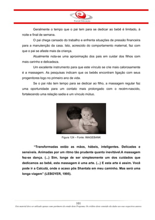 Geralmente o tempo que o pai tem para se dedicar ao bebê é limitado, à
       noite e final de semana.
                    O pai chega cansado do trabalho e enfrenta situações de pressão financeira
       para a manutenção da casa. Isto, acrescido do comportamento maternal, faz com
       que o pai se afaste mais da criança.
                    Atualmente nota-se uma aproximação dos pais em cuidar dos filhos com
       mais carinho e delicadeza.
                    Um excelente instrumento para que este vínculo se crie mais calorosamente
       é a massagem. As pesquisas indicam que os bebês encontram ligação com seus
       progenitores logo no primeiro ano de vida.
                    Se o pai não tem tempo para se dedicar ao filho, a massagem regular faz
       uma oportunidade para um contato mais prolongado com o recém-nascido,
       fortalecendo uma relação sadia e um vínculo mútuo.




                                                     Figura 124 – Fonte: IMAGEBANK


                     “Transformadas estão as mãos, hábeis, inteligentes. Delicadas e
       sensíveis. Animadas por um ritmo tão prudente quanto inevitável.A massagem
       fez-se dança. (...) Sim, longe de ser simplesmente um dos cuidados que
       dedicamos ao bebê, esta massagem é uma arte. (...) E esta arte é assim. Você
       pode ir a Calcutá, onde o acaso pôs Shantala em meu caminho. Mas será uma
       longa viagem” (LEBOYER, 1995).




                                                                      101
Este material deve ser utilizado apenas como parâmetro de estudo deste Programa. Os créditos deste conteúdo são dados aos seus respectivos autores
 