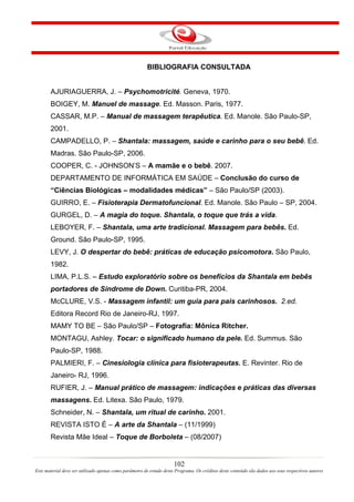 BIBLIOGRAFIA CONSULTADA


       AJURIAGUERRA, J. – Psychomotricité. Geneva, 1970.
       BOIGEY, M. Manuel de massage. Ed. Masson. Paris, 1977.
       CASSAR, M.P. – Manual de massagem terapêutica. Ed. Manole. São Paulo-SP,
       2001.
       CAMPADELLO, P. – Shantala: massagem, saúde e carinho para o seu bebê. Ed.
       Madras. São Paulo-SP, 2006.
       COOPER, C. - JOHNSON’S – A mamãe e o bebê. 2007.
       DEPARTAMENTO DE INFORMÁTICA EM SAÚDE – Conclusão do curso de
       “Ciências Biológicas – modalidades médicas” – São Paulo/SP (2003).
       GUIRRO, E. – Fisioterapia Dermatofuncional. Ed. Manole. São Paulo – SP, 2004.
       GURGEL, D. – A magia do toque. Shantala, o toque que trás a vida.
       LEBOYER, F. – Shantala, uma arte tradicional. Massagem para bebês. Ed.
       Ground. São Paulo-SP, 1995.
       LEVY, J. O despertar do bebê: práticas de educação psicomotora. São Paulo,
       1982.
       LIMA, P.L.S. – Estudo exploratório sobre os benefícios da Shantala em bebês
       portadores de Síndrome de Down. Curitiba-PR, 2004.
       McCLURE, V.S. - Massagem infantil: um guia para pais carinhosos. 2.ed.
       Editora Record Rio de Janeiro-RJ, 1997.
       MAMY TO BE – São Paulo/SP – Fotografia: Mônica Ritcher.
       MONTAGU, Ashley. Tocar: o significado humano da pele. Ed. Summus. São
       Paulo-SP, 1988.
       PALMIERI, F. – Cinesiologia clínica para fisioterapeutas. E. Revinter. Rio de
       Janeiro- RJ, 1996.
       RUFIER, J. – Manual prático de massagem: indicações e práticas das diversas
       massagens. Ed. Litexa. São Paulo, 1979.
       Schneider, N. – Shantala, um ritual de carinho. 2001.
       REVISTA ISTO É – A arte da Shantala – (11/1999)
       Revista Mãe Ideal – Toque de Borboleta – (08/2007)


                                                                      102
Este material deve ser utilizado apenas como parâmetro de estudo deste Programa. Os créditos deste conteúdo são dados aos seus respectivos autores
 