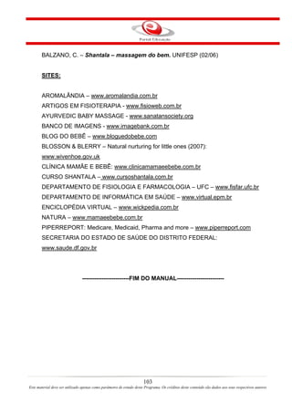 BALZANO, C. – Shantala – massagem do bem. UNIFESP (02/06)


       SITES:


       AROMALÂNDIA – www.aromalandia.com.br
       ARTIGOS EM FISIOTERAPIA - www.fisioweb.com.br
       AYURVEDIC BABY MASSAGE - www.sanatansociety.org
       BANCO DE IMAGENS - www.imagebank.com.br
       BLOG DO BEBÊ – www.bloguedobebe.com
       BLOSSON & BLERRY – Natural nurturing for little ones (2007):
       www.wivenhoe.gov.uk
       CLÍNICA MAMÃE E BEBÊ: www.clinicamamaeebebe.com.br
       CURSO SHANTALA – www.cursoshantala.com.br
       DEPARTAMENTO DE FISIOLOGIA E FARMACOLOGIA – UFC – www.fisfar.ufc.br
       DEPARTAMENTO DE INFORMÁTICA EM SAÚDE – www.virtual.epm.br
       ENCICLOPÉDIA VIRTUAL – www.wickpedia.com.br
       NATURA – www.mamaeebebe.com.br
       PIPERREPORT: Medicare, Medicaid, Pharma and more – www.piperreport.com
       SECRETARIA DO ESTADO DE SAÚDE DO DISTRITO FEDERAL:
       www.saude.df.gov.br




                                ------------------------FIM DO MANUAL------------------------




                                                                      103
Este material deve ser utilizado apenas como parâmetro de estudo deste Programa. Os créditos deste conteúdo são dados aos seus respectivos autores
 