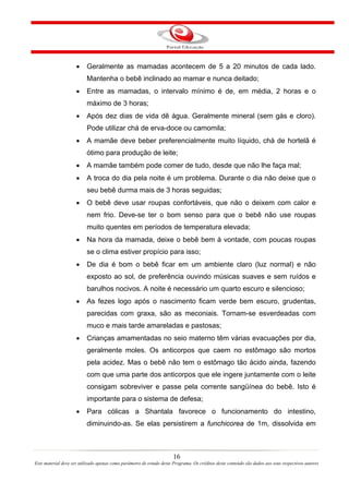 •    Geralmente as mamadas acontecem de 5 a 20 minutos de cada lado.
                          Mantenha o bebê inclinado ao mamar e nunca deitado;
                     •    Entre as mamadas, o intervalo mínimo é de, em média, 2 horas e o
                          máximo de 3 horas;
                     •    Após dez dias de vida dê água. Geralmente mineral (sem gás e cloro).
                          Pode utilizar chá de erva-doce ou camomila;
                     •    A mamãe deve beber preferencialmente muito líquido, chá de hortelã é
                          ótimo para produção de leite;
                     •    A mamãe também pode comer de tudo, desde que não lhe faça mal;
                     •    A troca do dia pela noite é um problema. Durante o dia não deixe que o
                          seu bebê durma mais de 3 horas seguidas;
                     •    O bebê deve usar roupas confortáveis, que não o deixem com calor e
                          nem frio. Deve-se ter o bom senso para que o bebê não use roupas
                          muito quentes em períodos de temperatura elevada;
                     •    Na hora da mamada, deixe o bebê bem à vontade, com poucas roupas
                          se o clima estiver propício para isso;
                     •    De dia é bom o bebê ficar em um ambiente claro (luz normal) e não
                          exposto ao sol, de preferência ouvindo músicas suaves e sem ruídos e
                          barulhos nocivos. A noite é necessário um quarto escuro e silencioso;
                     •    As fezes logo após o nascimento ficam verde bem escuro, grudentas,
                          parecidas com graxa, são as meconiais. Tornam-se esverdeadas com
                          muco e mais tarde amareladas e pastosas;
                     •    Crianças amamentadas no seio materno têm várias evacuações por dia,
                          geralmente moles. Os anticorpos que caem no estômago são mortos
                          pela acidez. Mas o bebê não tem o estômago tão ácido ainda, fazendo
                          com que uma parte dos anticorpos que ele ingere juntamente com o leite
                          consigam sobreviver e passe pela corrente sangüínea do bebê. Isto é
                          importante para o sistema de defesa;
                     •    Para cólicas a Shantala favorece o funcionamento do intestino,
                          diminuindo-as. Se elas persistirem a funchicorea de 1m, dissolvida em



                                                                       16
Este material deve ser utilizado apenas como parâmetro de estudo deste Programa. Os créditos deste conteúdo são dados aos seus respectivos autores
 