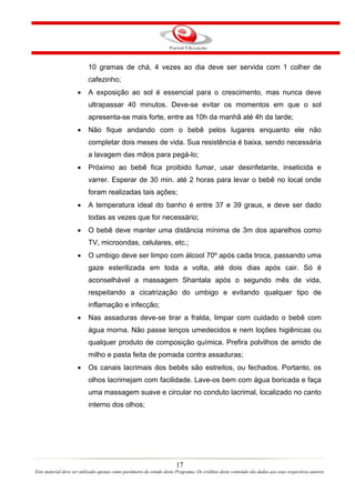10 gramas de chá, 4 vezes ao dia deve ser servida com 1 colher de
                          cafezinho;
                     •    A exposição ao sol é essencial para o crescimento, mas nunca deve
                          ultrapassar 40 minutos. Deve-se evitar os momentos em que o sol
                          apresenta-se mais forte, entre as 10h da manhã até 4h da tarde;
                     •    Não fique andando com o bebê pelos lugares enquanto ele não
                          completar dois meses de vida. Sua resistência é baixa, sendo necessária
                          a lavagem das mãos para pegá-lo;
                     •    Próximo ao bebê fica proibido fumar, usar desinfetante, inseticida e
                          varrer. Esperar de 30 min. até 2 horas para levar o bebê no local onde
                          foram realizadas tais ações;
                     •    A temperatura ideal do banho é entre 37 e 39 graus, e deve ser dado
                          todas as vezes que for necessário;
                     •    O bebê deve manter uma distância mínima de 3m dos aparelhos como
                          TV, microondas, celulares, etc.;
                     •    O umbigo deve ser limpo com álcool 70º após cada troca, passando uma
                          gaze esterilizada em toda a volta, até dois dias após cair. Só é
                          aconselhável a massagem Shantala após o segundo mês de vida,
                          respeitando a cicatrização do umbigo e evitando qualquer tipo de
                          inflamação e infecção;
                     •    Nas assaduras deve-se tirar a fralda, limpar com cuidado o bebê com
                          água morna. Não passe lenços umedecidos e nem loções higiênicas ou
                          qualquer produto de composição química. Prefira polvilhos de amido de
                          milho e pasta feita de pomada contra assaduras;
                     •    Os canais lacrimais dos bebês são estreitos, ou fechados. Portanto, os
                          olhos lacrimejam com facilidade. Lave-os bem com água boricada e faça
                          uma massagem suave e circular no conduto lacrimal, localizado no canto
                          interno dos olhos;




                                                                       17
Este material deve ser utilizado apenas como parâmetro de estudo deste Programa. Os créditos deste conteúdo são dados aos seus respectivos autores
 