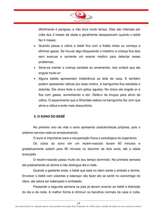 dificilmente é perigosa, e não dura muito tempo. Elas são intensas por
                          volta dos 3 meses de idade e geralmente desaparecem quando o bebê
                          faz 4 meses;
                     •    Quando passa a cólica o bebê fica com a fralda cheia ou começa a
                          eliminar gazes. Se houver algo bloqueando o intestino a criança fica dias
                          sem evacuar e somente um exame médico para detectar esses
                          problemas;
                     •    Deve-se manter a criança sentada ao amamentar, isso evitará que ela
                          engula muito ar;
                     •    Alguns bebês apresentam intolerância ao leite de vaca. E também
                          podem apresentar cólicas por esse motivo. A barriguinha fica estufada e
                          dolorida. Ele chora forte e com gritos agudos. No choro ele engole ar e
                          fica com gases, aumentando a dor. Deite-o de bruços para alívio da
                          cólica. O aquecimento que a Shantala realiza na barriguinha faz com que
                          alivie a cólica e evite mais desconforto.


                     5. O SONO DO BEBÊ


                    No primeiro ano de vida o sono apresenta características próprias, pois o
       sistema nervoso está se amadurecendo.
                    O sono é importante para a recuperação física e psicológica do organismo.
                    Os ciclos do sono em um recém-nascido duram 60 minutos e
       gradativamente sobem para 90 minutos no decorrer de dois anos, até a idade
       avançada.
                    O recém-nascido passa muito do seu tempo dormindo. Na primeira semana
       ele praticamente só dorme e não distingue dia e noite.
                    Quando a gestante anda, o bebê que está no útero sente o embalo e dorme.
       Envolver o bebê com cobertas e balançar vão fazer ele se sentir no aconchego do
       útero, ele adora ser balançado e embalado.
                    Passando a segunda semana os pais já devem ensinar ao bebê a distinção
       do dia e da noite. A melhor forma é diminuir os barulhos normais da casa à noite,


                                                                       19
Este material deve ser utilizado apenas como parâmetro de estudo deste Programa. Os créditos deste conteúdo são dados aos seus respectivos autores
 