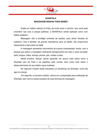 SHANTALA
                                             MASSAGEM INDIANA PARA BEBÊS


                    Existe um hábito cultural na Índia, de muito amor e carinho, que você pode
       encontrar nas ruas e praças públicas: a SHANTALA sendo aplicada como num
       hábito cotidiano.
                    Massagem não é privilégio somente de adultos, para aliviar tensões do
       cotidiano, mas é também de grande importância para os bebês. Ela proporciona
       relaxamento e bem-estar ao bebê
                    A massagem apresenta movimentos de suaves compressões, lentos, com a
       pessoa que aplica a massagem realizando alongamentos por todo o corpo do bebê:
       peito, braços, mãos, barriga, pernas, pés, costas e rosto.
                    Neste primeiro módulo vamos aprender um pouco mais sobre como a
       Shantala saiu da Índia e se espalhou pelo mundo, bem como tudo sobre o
       desenvolvimento do seu bebê e seus cuidados.
                    No segundo módulo serão estudados os benefícios da Shantala, como ela
       age na criança.
                     Em seguida, no terceiro módulo, vamos ver a preparação para realização da
       Shantala, bem como o passo-a-passo de suas técnicas de massagem.




                                                                        2
Este material deve ser utilizado apenas como parâmetro de estudo deste Programa. Os créditos deste conteúdo são dados aos seus respectivos autores
 