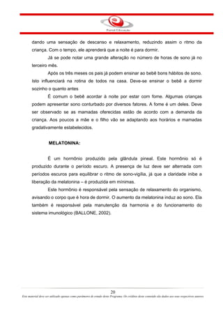 dando uma sensação de descanso e relaxamento, reduzindo assim o ritmo da
       criança. Com o tempo, ele aprenderá que a noite é para dormir.
                    Já se pode notar uma grande alteração no número de horas de sono já no
       terceiro mês.
                    Após os três meses os pais já podem ensinar ao bebê bons hábitos de sono.
       Isto influenciará na rotina de todos na casa. Deve-se ensinar o bebê a dormir
       sozinho o quanto antes
                    É comum o bebê acordar à noite por estar com fome. Algumas crianças
       podem apresentar sono conturbado por diversos fatores. A fome é um deles. Deve
       ser observado se as mamadas oferecidas estão de acordo com a demanda da
       criança. Aos poucos a mãe e o filho vão se adaptando aos horários e mamadas
       gradativamente estabelecidos.


                     MELATONINA:


                    É um hormônio produzido pela glândula pineal. Este hormônio só é
       produzido durante o período escuro. A presença de luz deve ser alternada com
       períodos escuros para equilibrar o ritmo de sono-vigília, já que a claridade inibe a
       liberação da melatonina – é produzida em mínimas.
                    Este hormônio é responsável pela sensação de relaxamento do organismo,
       avisando o corpo que é hora de dormir. O aumento da melatonina induz ao sono. Ela
       também é responsável pela manutenção da harmonia e do funcionamento do
       sistema imunológico (BALLONE, 2002).




                                                                       20
Este material deve ser utilizado apenas como parâmetro de estudo deste Programa. Os créditos deste conteúdo são dados aos seus respectivos autores
 