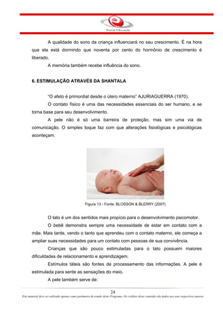 A qualidade do sono da criança influenciará no seu crescimento. É na hora
       que ela está dormindo que noventa por cento do hormônio de crescimento é
       liberado.
                    A memória também recebe influência do sono.


       6. ESTIMULAÇÃO ATRAVÉS DA SHANTALA


                    “O afeto é primordial desde o útero materno” AJURIAGUERRA (1970).
                    O contato físico é uma das necessidades essenciais do ser humano, e se
       torna base para seu desenvolvimento.
                    A pele não é só uma barreira de proteção, mas sim uma via de
       comunicação. O simples toque faz com que alterações fisiológicas e psicológicas
       aconteçam.




                                                  Figura 13 - Fonte: BLOSSON & BLERRY (2007)


                    O tato é um dos sentidos mais propício para o desenvolvimento psicomotor.
                    O bebê demonstra sempre uma necessidade de estar em contato com a
       mãe. Mais tarde, vendo o tanto que aprendeu com o contato materno, ele começa a
       ampliar suas necessidades para um contato com pessoas de sua convivência.
                    Crianças que são pouco estimuladas para o tato possuem maiores
       dificuldades de relacionamento e aprendizagem.
                    Estímulos táteis são fontes de processamento das informações. A pele é
       estimulada para sente as sensações do meio.
                    A pele também serve de:

                                                                       24
Este material deve ser utilizado apenas como parâmetro de estudo deste Programa. Os créditos deste conteúdo são dados aos seus respectivos autores
 