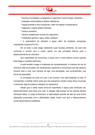 * barreira imunológica, protegendo o organismo contra fungos, bactérias...;
                     * proteção contra lesões e efeitos radioativos;
                     * regula pressão e fluxo sangüíneo, além de regular a temperatura;
                     * regenera e repara lesões diversas;
                     * produz queratina;
                     * elimina substâncias nocivas do organismo;
                     * metaboliza gordura, água, sódio, potássio;
                     * é reservatório de alimento e água, além de sintetizar compostos
       importantes (vitamina D e E).
                    De um lado a pele reage realizando suas funções primárias, de outro ela
       comunica o mundo com o corpo, sendo um dos principais fatores para o
       desenvolvimento do indivíduo.
                    Sua capacidade de comunicar o corpo com o meio externo ocorre quando
       esta reage a variados estímulos.
                    A pele também reage a mudanças de comportamento. A maneira de ser do
       indivíduo está acumulada nas experiências cognitivas e emocionais que ele adquiriu
       durante toda a vida: sua maneira de agir, sua percepção, sua compreensão, sua
       forma de expressão.
                    A concepção do meio em que o ser humano vive está baseada no tato. É
       considerado o sentido íntimo para que nós possamos manter nosso tônus muscular
       e sensorial, seja do sistema receptivo ou expressivo.
                    Desde que o bebê nasce torna-se importante o toque para estimular seu
       desenvolvimento para toda uma vida. A relação mãe-criança se faz através desses
       estímulos táteis. A carga emocional e a estimulação através do tato de uma forma
       adequada juntamente com a afetividade criada, fazem com que o relacionamento
       social deste bebê se solidifique.




                                                                       25
Este material deve ser utilizado apenas como parâmetro de estudo deste Programa. Os créditos deste conteúdo são dados aos seus respectivos autores
 