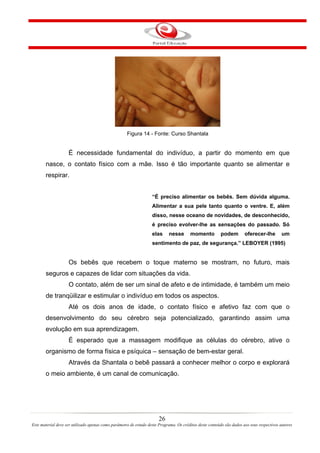 Figura 14 - Fonte: Curso Shantala


                    É necessidade fundamental do indivíduo, a partir do momento em que
       nasce, o contato físico com a mãe. Isso é tão importante quanto se alimentar e
       respirar.


                                                                   “É preciso alimentar os bebês. Sem dúvida alguma.
                                                                   Alimentar a sua pele tanto quanto o ventre. E, além
                                                                   disso, nesse oceano de novidades, de desconhecido,
                                                                   é preciso evolver-lhe as sensações do passado. Só
                                                                   elas     nesse       momento          podem         oferecer-lhe         um
                                                                   sentimento de paz, de segurança.” LEBOYER (1995)


                    Os bebês que recebem o toque materno se mostram, no futuro, mais
       seguros e capazes de lidar com situações da vida.
                    O contato, além de ser um sinal de afeto e de intimidade, é também um meio
       de tranqüilizar e estimular o indivíduo em todos os aspectos.
                    Até os dois anos de idade, o contato físico e afetivo faz com que o
       desenvolvimento do seu cérebro seja potencializado, garantindo assim uma
       evolução em sua aprendizagem.
                    É esperado que a massagem modifique as células do cérebro, ative o
       organismo de forma física e psíquica – sensação de bem-estar geral.
                    Através da Shantala o bebê passará a conhecer melhor o corpo e explorará
       o meio ambiente, é um canal de comunicação.




                                                                       26
Este material deve ser utilizado apenas como parâmetro de estudo deste Programa. Os créditos deste conteúdo são dados aos seus respectivos autores
 