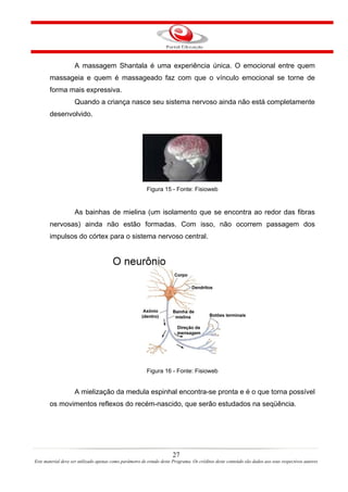 A massagem Shantala é uma experiência única. O emocional entre quem
       massageia e quem é massageado faz com que o vínculo emocional se torne de
       forma mais expressiva.
                    Quando a criança nasce seu sistema nervoso ainda não está completamente
       desenvolvido.




                                                         Figura 15 - Fonte: Fisioweb


                    As bainhas de mielina (um isolamento que se encontra ao redor das fibras
       nervosas) ainda não estão formadas. Com isso, não ocorrem passagem dos
       impulsos do córtex para o sistema nervoso central.




                                                         Figura 16 - Fonte: Fisioweb


                    A mielização da medula espinhal encontra-se pronta e é o que torna possível
       os movimentos reflexos do recém-nascido, que serão estudados na seqüência.




                                                                       27
Este material deve ser utilizado apenas como parâmetro de estudo deste Programa. Os créditos deste conteúdo são dados aos seus respectivos autores
 