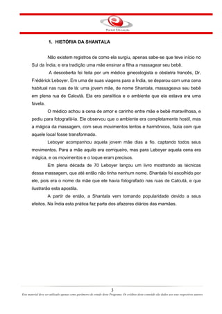 1. HISTÓRIA DA SHANTALA


                    Não existem registros de como ela surgiu, apenas sabe-se que teve início no
       Sul da Índia, e era tradição uma mãe ensinar a filha a massagear seu bebê.
                     A descoberta foi feita por um médico ginecologista e obstetra francês, Dr.
       Frédérick Leboyer. Em uma de suas viagens para a Índia, se deparou com uma cena
       habitual nas ruas de lá: uma jovem mãe, de nome Shantala, massageava seu bebê
       em plena rua de Calcutá. Ela era paralítica e o ambiente que ela estava era uma
       favela.
                    O médico achou a cena de amor e carinho entre mãe e bebê maravilhosa, e
       pediu para fotografá-la. Ele observou que o ambiente era completamente hostil, mas
       a mágica da massagem, com seus movimentos lentos e harmônicos, fazia com que
       aquele local fosse transformado.
                    Leboyer acompanhou aquela jovem mãe dias a fio, captando todos seus
       movimentos. Para a mãe aquilo era corriqueiro, mas para Leboyer aquela cena era
       mágica, e os movimentos e o toque eram precisos.
                    Em plena década de 70 Leboyer lançou um livro mostrando as técnicas
       dessa massagem, que até então não tinha nenhum nome. Shantala foi escolhido por
       ele, pois era o nome da mãe que ele havia fotografado nas ruas de Calcutá, e que
       ilustrarão esta apostila.
                    A partir de então, a Shantala vem tomando popularidade devido a seus
       efeitos. Na Índia esta prática faz parte dos afazeres diários das mamães.




                                                                        3
Este material deve ser utilizado apenas como parâmetro de estudo deste Programa. Os créditos deste conteúdo são dados aos seus respectivos autores
 