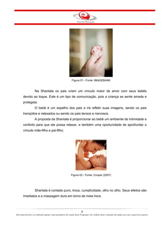 Figura 01 - Fonte: IMAGEBANK


                    Na Shantala os pais criam um vínculo maior de amor com seus bebês
       devido ao toque. Este é um tipo de comunicação, pois a criança se sente amada e
       protegida.
                    O bebê é um espelho dos pais e irá refletir suas imagens, sendo os pais
       tranqüilos e relaxados ou sendo os pais tensos e nervosos.
                    A proposta da Shantala é proporcionar ao bebê um ambiente de intimidade e
       conforto para que ele possa relaxar, e também uma oportunidade de aprofundar o
       vínculo mãe-filho e pai-filho.




                                                            Figura 02 - Fonte: Cooper (2007)




                    Shantala é contado puro, troca, cumplicidade, olho no olho. Seus efeitos são
       imediatos e a massagem dura em torno de meia hora.



                                                                        4
Este material deve ser utilizado apenas como parâmetro de estudo deste Programa. Os créditos deste conteúdo são dados aos seus respectivos autores
 