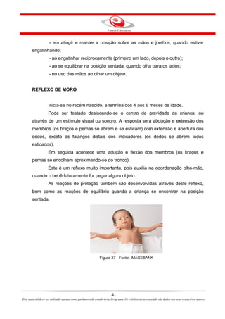 - em atingir e manter a posição sobre as mãos e joelhos, quando estiver
       engatinhando;
                     - ao engatinhar reciprocamente (primeiro um lado, depois o outro);
                     - ao se equilibrar na posição sentada, quando olha para os lados;
                     - no uso das mãos ao olhar um objeto.


       REFLEXO DE MORO


                    Inicia-se no recém nascido, e termina dos 4 aos 6 meses de idade.
                    Pode ser testado deslocando-se o centro de gravidade da criança, ou
       através de um estímulo visual ou sonoro. A resposta será abdução e extensão dos
       membros (os braços e pernas se abrem e se esticam) com extensão e abertura dos
       dedos, exceto as falanges distais dos indicadores (os dedos se abrem todos
       esticados).
                    Em seguida acontece uma adução e flexão dos membros (os braços e
       pernas se encolhem aproximando-se do tronco).
                    Este é um reflexo muito importante, pois auxilia na coordenação olho-mão,
       quando o bebê futuramente for pegar algum objeto.
                    As reações de proteção também são desenvolvidas através deste reflexo,
       bem como as reações de equilíbrio quando a criança se encontrar na posição
       sentada.




                                                             Figura 37 - Fonte: IMAGEBANK




                                                                       41
Este material deve ser utilizado apenas como parâmetro de estudo deste Programa. Os créditos deste conteúdo são dados aos seus respectivos autores
 