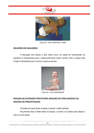 Figura 39 - Fonte: MONTAGU (1988)


       REAÇÕES DE EQUILÍBRIO


                    A liberação dos braços e das mãos como um papel de manutenção do
       equilíbrio é fundamental para o desenvolvimento motor normal. Com o tempo esta
       função é transferida para o tronco e para as pernas.




                                                             Figura 40 - Fonte: IMAGEBANK


       REAÇÃO DE EXTENSÃO PROTETORA (REAÇÃO DE PÁRA-QUEDAS OU
       REAÇÃO DE PRECIPITAÇÃO)


                    Consiste em duas fases e ajuda a manter o bebê sentado.
                    Na primeira fase o bebê estica os braços, o punho e os dedos para atingir o
       solo ou outro apoio.



                                                                       43
Este material deve ser utilizado apenas como parâmetro de estudo deste Programa. Os créditos deste conteúdo são dados aos seus respectivos autores
 