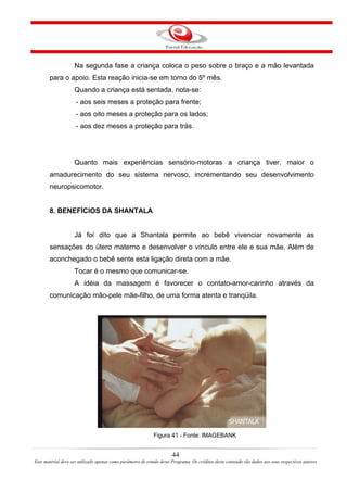 Na segunda fase a criança coloca o peso sobre o braço e a mão levantada
       para o apoio. Esta reação inicia-se em torno do 5º mês.
                    Quando a criança está sentada, nota-se:
                     - aos seis meses a proteção para frente;
                     - aos oito meses a proteção para os lados;
                     - aos dez meses a proteção para trás.




                    Quanto mais experiências sensório-motoras a criança tiver, maior o
       amadurecimento do seu sistema nervoso, incrementando seu desenvolvimento
       neuropsicomotor.


       8. BENEFÍCIOS DA SHANTALA


                    Já foi dito que a Shantala permite ao bebê vivenciar novamente as
       sensações do útero materno e desenvolver o vínculo entre ele e sua mãe. Além de
       aconchegado o bebê sente esta ligação direta com a mãe.
                    Tocar é o mesmo que comunicar-se.
                    A idéia da massagem é favorecer o contato-amor-carinho através da
       comunicação mão-pele mãe-filho, de uma forma atenta e tranqüila.




                                                             Figura 41 - Fonte: IMAGEBANK


                                                                       44
Este material deve ser utilizado apenas como parâmetro de estudo deste Programa. Os créditos deste conteúdo são dados aos seus respectivos autores
 