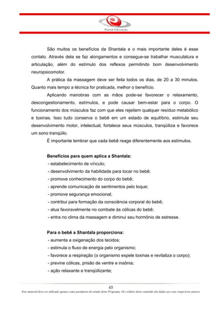 São muitos os benefícios da Shantala e o mais importante deles é esse
       contato. Através dela se faz alongamentos e consegue-se trabalhar musculatura e
       articulação, além do estímulo dos reflexos permitindo bom desenvolvimento
       neuropsicomotor.
                    A prática da massagem deve ser feita todos os dias, de 20 a 30 minutos.
       Quanto mais tempo a técnica for praticada, melhor o benefício.
                    Aplicando manobras com as mãos pode-se favorecer o relaxamento,
       descongestionamento, estímulos, e pode causar bem-estar para o corpo. O
       funcionamento dos músculos faz com que eles rejeitem qualquer resíduo metabólico
       e toxinas. Isso tudo conserva o bebê em um estado de equilíbrio, estimula seu
       desenvolvimento motor, intelectual, fortalece seus músculos, tranqüiliza e favorece
       um sono tranqüilo.
                    É importante lembrar que cada bebê reage diferentemente aos estímulos.


                    Benefícios para quem aplica a Shantala:
                     - estabelecimento de vínculo;
                     - desenvolvimento da habilidade para tocar no bebê;
                     - promove conhecimento do corpo do bebê;
                     - aprende comunicação de sentimentos pelo toque;
                     - promove segurança emocional;
                     - contribui para formação da consciência corporal do bebê;
                     - atua favoravelmente no combate às cólicas do bebê;
                     - entra no clima da massagem e diminui seu hormônio de estresse.


                    Para o bebê a Shantala proporciona:
                     - aumenta a oxigenação dos tecidos;
                     - estimula o fluxo de energia pelo organismo;
                     - favorece a respiração (o organismo expele toxinas e revitaliza o corpo);
                     - previne cólicas, prisão de ventre e insônia;
                     - ação relaxante e tranqüilizante;


                                                                       45
Este material deve ser utilizado apenas como parâmetro de estudo deste Programa. Os créditos deste conteúdo são dados aos seus respectivos autores
 