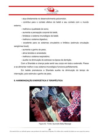 - atua diretamente no desenvolvimento psicomotor;
                     - contribui para o contato afetivo do bebê e seu contato com o mundo
       externo;
                     - melhora a qualidade do sono;
                     - aumenta a percepção corporal do bebê;
                     - fortalece o sistema imunológico do bebê;
                     - melhora o sistema digestivo;
                     - excelente para os sistemas circulatório e linfático (estimula circulação
       sangüínea local);
                     - aumenta o ganho de peso;
                     - alivia tensões e ansiedade;
                     - melhora o sistema respiratório;
                     - auxilia na diminuição do estresse na época da dentição.
                    Com a Shantala a criança pode sentir seu corpo em toda a extensão. Passa
       a se alimentar melhor e seu sistema imunológico funciona perfeitamente.
                    Em bebês prematuros a Shantala auxilia na diminuição do tempo de
       internação, pois estimula o ganho de peso.


       9. HARMONIZAÇÃO ENERGÉTICA E TERAPÊUTICA




                                                     Figura 42 - Fonte: Ayurvedic Baby Massage


                                                                       46
Este material deve ser utilizado apenas como parâmetro de estudo deste Programa. Os créditos deste conteúdo são dados aos seus respectivos autores
 