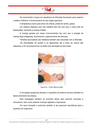 Os movimentos e toque em seqüência da Shantala favorecem para acalmar
       o bebê e melhorar o funcionamento do seu frágil organismo.
                    A terapêutica ocorre para alívio de cólicas, prisão de ventre, gases.
                    Um sistema digestivo que não trabalha bem faz com que o corpo todo se
       desequilibre, tornando a criança irritada.
                    A energia gerada por esses inconvenientes faz com que a energia da
       criança fique estagnada, favorecendo o aparecimento de doenças.
                    Tensões acumuladas nas vértebras também são reduzidas com a Shantala.
                     As articulações do quadril e os ligamentos até a base da coluna são
       relaxados, a fim de proporcionar ao bebê uma sensação de bem-estar.




                                                             Figura 43 – Fonte: Blog do bebê


                    A circulação sangüínea ativada e o equilíbrio do sistema nervoso facilitam no
       desenvolvimento da criança.
                    Esta massagem também se encontra eficaz para prevenir neuroses e
       nervosismo, bem como acalmar crianças agitadas e hiperativas.
                    Um sono tranqüilo e profundo também é de essencial importância para o
       equilíbrio do organismo.




                                                                       47
Este material deve ser utilizado apenas como parâmetro de estudo deste Programa. Os créditos deste conteúdo são dados aos seus respectivos autores
 