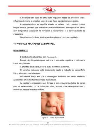 A Shantala tem ação de forma sutil, regulando todos os processos vitais,
       influenciando mente e emoções sobre o corpo físico e proporcionando saúde.
                    A aplicação deve ser seguida através da cabeça, peito, barriga, costas,
       braços e mãos, pernas e pés através de um roteiro completo. Em seguida um banho
       com temperatura agradável irá favorecer o relaxamento e o aproveitamento da
       massagem.
                    No próximo módulo as técnicas serão explicadas com maior cuidado.


       10. PRINCIPAIS APLICAÇÕES DA SHANTALA


       RELAXAMENTO


                    É diretamente relacionado com massagem.
                    Possui valor terapêutico para melhorar o bem-estar, equilibrar o indivíduo e
       trazer tranqüilidade.
                    A Shantala ativa a circulação e ajuda a eliminar as toxinas.
                    O benefício relaxante está diretamente ligado a redução do desconforto
       físico, aliviando possíveis dores.
                    Ao mesmo tempo em que a massagem apresenta um efeito relaxante,
       apresenta o efeito tonificante em toda musculatura.
                    Ao realizar a massagem com firmeza e com movimentos feitos do centro
       para as extremidades, ou de baixo para cima, nota-se uma preocupação com o
       sentido da energia do corpo humano.




                                                             Figura 45 - Fonte: IMAGEBANK


                                                                       49
Este material deve ser utilizado apenas como parâmetro de estudo deste Programa. Os créditos deste conteúdo são dados aos seus respectivos autores
 