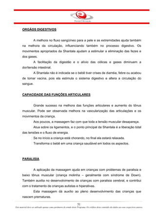 ORGÃOS DIGESTIVOS


                    A melhora no fluxo sangüíneo para a pele e as extremidades ajuda também
       na melhora da circulação, influenciando também no processo digestivo. Os
       movimentos apropriados da Shantala ajudam a estimular a eliminação das fezes e
       dos gases.
                    A facilitação da digestão e o alívio das cólicas e gases diminuem a
       dor/tensão intestinal.
                    A Shantala não é indicada se o bebê tiver crises de diarréia, febre ou acabou
       de tomar vacina, pois ela estimula o sistema digestivo e altera a circulação do
       sangue.


       CAPACIDADE DAS FUNÇÕES ARTICULARES


                    Grande sucesso na melhora das funções articulares e aumento do tônus
       muscular. Pode ser observada melhora na vascularização das articulações e os
       movimentos da criança.
                    Aos poucos, a massagem faz com que toda a tensão muscular desapareça.
                    Atua sobre os ligamentos, e o ponto principal da Shantala é a liberação total
       das tensões e o fluxo de energia.
                    Se no início a criança está chorando, no final ela estará relaxada.
                    Transforma o bebê em uma criança saudável em todos os aspectos.



       PARALISIA


                    A aplicação da massagem ajuda em crianças com problemas de paralisia e
       baixo tônus muscular (criança molinha – geralmente com síndrome de Down).
       Também auxilia no desenvolvimento de crianças com paralisia cerebral, e contribui
       com o tratamento de crianças autistas e hiperativas.
                    Esta massagem dá auxílio ao pleno desenvolvimento das crianças que
       nascem prematuras.

                                                                       51
Este material deve ser utilizado apenas como parâmetro de estudo deste Programa. Os créditos deste conteúdo são dados aos seus respectivos autores
 