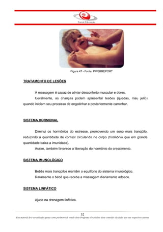 Figura 47 - Fonte: PIPERREPORT


       TRATAMENTO DE LESÕES


                    A massagem é capaz de aliviar desconforto muscular e dores.
                    Geralmente, as crianças podem apresentar lesões (quedas, mau jeito)
       quando iniciam seu processo de engatinhar e posteriormente caminhar.



       SISTEMA HORMONAL


                    Diminui os hormônios do estresse, promovendo um sono mais tranqüilo,
       reduzindo a quantidade de cortisol circulando no corpo (hormônio que em grande
       quantidade baixa a imunidade).
                    Assim, também favorece a liberação do hormônio do crescimento.


       SISTEMA IMUNOLÓGICO


                    Bebês mais tranqüilos mantêm o equilíbrio do sistema imunológico.
                    Raramente o bebê que recebe a massagem diariamente adoece.


       SISTEMA LINFÁTICO


                    Ajuda na drenagem linfática.



                                                                       52
Este material deve ser utilizado apenas como parâmetro de estudo deste Programa. Os créditos deste conteúdo são dados aos seus respectivos autores
 